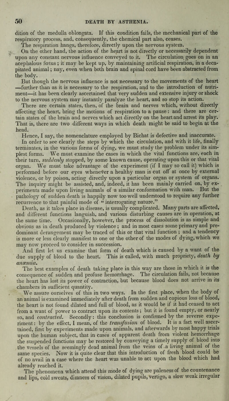 dition of the medulla oblongata. If this condition fails, the mechanical part of the respiratory process, and, consequently, the chemical part also, ceases. The respiration hangs, therefore, directly upon the nervous system. On the other hand, the action of the heart is not directly or necessarily dependent upon any constant nervous influence conveyed to it. The circulation goes on in an acephalous foetus ; it may be kept up, by maintaining artificial respiration, in a deca¬ pitated animal; nay, even when both brain and spinal cord have been abstracted from the body. But though the nervous influence is not necessary to the movements of the heart —further than as it is necessary to the respiration, and to the introduction of nutri¬ ment—it has been clearly ascertained that very sudden and extensive injury or shock to the nervous system may instantly paralyze the heart, and so stop its action. There are certain states, then, of the brain and nerves which, without directly affecting the heart, bring the motions of respiration to a pause: and there are cer¬ tain states of the brain and nerves which act directly on the heart and arrest its play. That is, there are two different ways in which death might be said to begin at the head. Hence, I say, the nomenclature employed by Bichat is defective and inaccurate. In order to see clearly the steps by which the circulation, and with it life, finally terminates, in the various forms of dying, we must study the problem under its sim¬ plest forms. We must examine the cases in which the vital functions are, each in their turn, suddenly stopped, by some known cause, operating upon this or that vital organ. We must take advantage of the experiment (if I may so call it) which is performed before our eyes wheneter a healthy man is cut off at once by external violence, or by poison, acting directly upon a particular organ or system of organs. The inquiry might be assisted, and, indeed, it has been mainly carried on, by ex¬ periments made upon living animals of a similar conformation with man. But the pathology of sudden death is happily now too well understood to require any further recurrence to that painful mode of “ interrogating nature.” Death, as it takes place in disease, is usually complicated. Many parts are affected, and different functions languish, and various disturbing causes are in operation, at the same time. Occasionally, however, the process of dissolution is as simple and obvious as in death produced by violence ; and in most cases some primary and pre¬ dominant derangement may be traced of this or that vital function ; and a tendency is more or less clearly manifest to one or the other of the modes of dying, which we may now proceed to consider in succession. And first let us examine that form of death which is caused by a want of the due supply of blood to the heart. This is called, with much propriety, death by anaemia. The best examples of death taking place in this way are those in which it is the consequence of sudden and profuse hemorrhage. The circulation fails, not because the heart has lost its power of contraction, but because blood does not arrive in its chambers in sufficient quantity. We assure ourselves of this in two ways. In the first place, when the body of an animal is examined immediately after death from sudden and copious loss of blood, the heart is not found dilated and full of blood, as it would be if it had ceased to act from a want of power to contract upon its contents; but it is found empty, or nearly so, and contracted. Secondly: this conclusion is confirmed by the reverse expe¬ riment : by the effect, I mean, of the transfusion of blood. It is a fact well ascer¬ tained, first by experiments made upon animals, and afterwards by most happy trials upon the human subject, that in cases of apparent death from violent hemorrhage the suspended functions may be restored by conveying a timely supply of blood into the vessels of the seemingly dead animal from the veins of a living animal of the same species. Now it is quite clear that this introduction of fresh blood could be of no avail in a case where the heart was unable to act upon the blood which had already reached it. The phenomena which attend this mode of dying are paleness of the countenance and lips, cold sweats, dimness of vision, dilated pupils, vertigo, a slow weak irregular