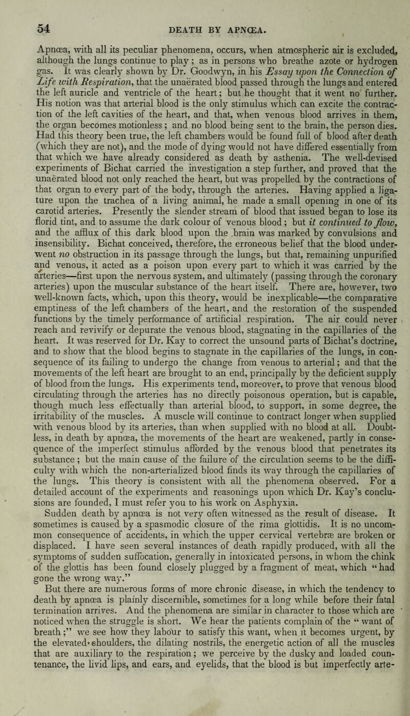 Apncea, with all its peculiar phenomena, occurs, when atmospheric air is excluded, although the lungs continue to play ; as in persons who breathe azote or hydrogen gas. It was clearly shown by Dr. Goodwyn, in his Essay upon the Connection of Life with Respiration, that the unaerated blood passed through the lungs and entered the left auricle and ventricle of the heart; but he thought that it went no further. His notion was that arterial blood is the only stimulus which can excite the contrac¬ tion of the left cavities of the heart, and that, when venous blood arrives in them, the organ becomes motionless ; and no blood being sent to the brain, the person dies. Had this theory been true, the left chambers would be found full of blood after death (which they are not), and the mode of dying would not have differed essentially from that which we have already considered as death by asthenia. The well-devised experiments of Bichat carried the investigation a step further, and proved that the unaerated blood not only reached the heart, but was propelled by the contractions of that organ to every part of the body, through the arteries. Having applied a liga¬ ture upon the trachea of a living animal, he made a small opening in one of its carotid arteries. Presently the slender stream of blood that issued began to lose its florid tint, and to assume the dark colour of venous blood; but it continued to flow, and the afflux of this dark blood upon the .brain was marked by convulsions and insensibility. Bichat conceived, therefore, the erroneous belief that the blood under¬ went no obstruction in its passage through the lungs, but that, remaining unpurified and venous, it acted as a poison upon every part to which it was carried by the arteries—first upon the nervous system, and ultimately (passing through the coronary arteries) upon the muscular substance of the heart itself. There are, however, two well-known facts, which, upon this theory, would be inexplicable—the comparative emptiness of the left chambers of the heart, and the restoration of the suspended functions by the timely performance of artificial respiration. The air could never reach and revivify or depurate the venous blood, stagnating in the capillaries of the heart. It was reserved for Dr. Kay to correct the unsound parts of Bichat’s doctrine, and to show that the blood begins to stagnate in the capillaries of the lungs, in con¬ sequence of its failing to undergo the change from venous to arterial; and that the movements of the left heart are brought to an end, principally by the deficient supply of blood from the lungs. His experiments tend, moreover, to prove that venous blood circulating through the arteries has no directly poisonous operation, but is capable, though much less effectually than arterial blood, to support, in some degree, the irritability of the muscles. A muscle will continue to contract longer when supplied with venous blood by its arteries, than when supplied with no blood at all. Doubt¬ less, in death by apncea, the movements of the heart are weakened, partly in conse¬ quence of the imperfect stimulus afforded by the venous blood that penetrates its substance ; but the main cause of the failure of the circulation seems to be the diffi¬ culty with which the non-arterialized blood finds its way through the capillaries of the lungs. This theory is consistent with all the phenomena observed. For a detailed account of the experiments and reasonings upon which Dr. Kay’s conclu¬ sions are founded, I must refer you to his work on Asphyxia. Sudden death by apncea is not very often witnessed as the result of disease. It sometimes is caused by a spasmodic closure of the rima glottidis. It is no uncom¬ mon consequence of accidents, in which the upper cervical vertebrse are broken or displaced. I have seen several instances of death rapidly produced, with all the symptoms of sudden suffocation, generally in intoxicated persons, in whom the chink of the glottis has been found closely plugged by a fragment of meat, which “ had gone the wrong way.” But there are numerous forms of more chronic disease, in which the tendency to death by apncea is plainly discernible, sometimes for a long while before their fatal termination arrives. And the phenomena are similar in character to those which are noticed when the struggle is short. We hear the patients complain of the “ want of breathwe see how they labour to satisfy this want, when it becomes urgent, by the elevated* shoulders, the dilating nostrils, the energetic action of all the muscles that are auxiliary to the respiration; we perceive by the dusky and loaded coun¬ tenance, the livid lips, and ears, and eyelids, that the blood is but imperfectly arte-