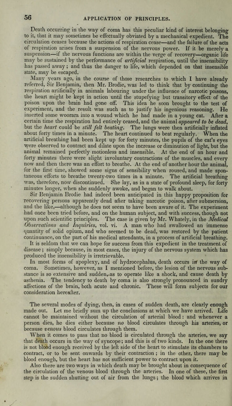 APPLICATION OF PRINCIPLES. Death occurring in the way of coma has this peculiar kind of interest belonging to it, that it may sometimes be effectually obviated by a mechanical expedient. The circulation ceases because the actions of respiration cease—and the failure of the acts of respiration arises from a suspension of the nervous power. If it be merely a suspension—if the nervous functions are within the verge of recovery—organic life may be sustained by the performance of artificial respiration, until the insensibility has passed away; and thus the danger to life, which depended on that insensible state, may be escaped. Many years ago, in the course of those researches to which I have already referred, Sir Benjamin, then Mr. Brodie, was led to think that by continuing the respiration artificially in animals labouring under the influence of narcotic poisons, the heart might be kept in action until the stupefying but transitory effect of the poison upon the brain had gone off. This idea he soon brought to the test of experiment, and the result was such as to justify his ingenious reasoning. He inserted some woorara into a wound which he had made in a young cat. After a certain time the respiration had entirely ceased, and the animal appeared to be dead, but the heart could be still felt beating. The lungs were then artificially inflated about forty times in a minute. The heart continued to beat regularly. When the artificial breathing had been kept up for forty minutes, the pupils of the cat’s eyes were observed to contract and dilate upon the increase or diminution of light, but the animal remained perfectly motionless and insensible. At the end of an hour and forty minutes there wrere slight involuntary contractions of the muscles, and every now and then there was an effort to breathe. At the end of another hour the animal, for the first time, showed some signs of sensibility when roused, and made spon¬ taneous efforts to breathe twenty-two times in a minute. The artificial breathing was, therefore, now discontinued. She lay, as in a state of profound sleep, for forty minutes longer, when she suddenly awoke, and began to walk about. Sir Benjamin Brodie had indeed been anticipated in this happy proposition for recovering persons apparently dead after taking narcotic poison, after submersion, and the like,—although he does not seem to have been aware of it. The experiment had once been tried before, and on the human subject, and with success, though not upon such scientific principles. The case is given by Mr. Whately, in the Medical Observations and Inquiries, vol. vi. A man who had swallowed an immense quantity of solid opium, and who seemed to be dead, was restored by the patient continuance, on the part of his medical attendants, in a process of artificial breathing. It is seldom that we can hope for success from this expedient in the treatment, of disease ; simply because, in most cases, the injury of the nervous system which has produced the insensibility is irretrievable. In most forms of apoplexy, and of hydrocephalus, death occurs in the way of coma. Sometimes, however, as I mentioned before, the lesion of the nervous sub¬ stance is so extensive and sudden, as to operate like a shock, and cause death by asthenia. The tendency to death by coma is also strongly pronounced in sundry affections of the brain, both acute and chronic. These will form subjects for our consideration hereafter. The several modes of dying, then, in cases of sudden death, are clearly enough made out. Let me briefly sum up the conclusions at which we have arrived. Life cannot be maintained without the circulation of arterial blood: and whenever a person dies, he dies either because no blood circulates through his arteries, or because venous blood circulates through them. When it comes to pass that no blood is circulated through the arteries, we say that death occurs in the way of syncope; and this is of two kinds. In the one there is not blood enough received by the left side of the heart to stimulate its chambers to contract, or to be sent onwards by their contraction ; in the other, there may be blood enough, but the heart has not sufficient power to contract upon it. Also there are two ways in which death may be brought about in consequence of the circulation of the venous blood through the arteries. In one of these, the first step is the sudden shutting out of air from the lungs; the blood which arrives in