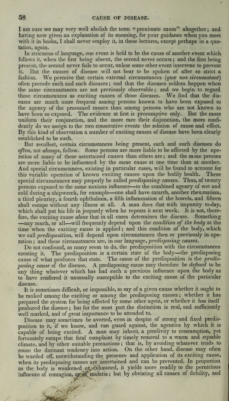 I am sure we may very well abolish the term “ proximate cause” altogether; and having now given an explanation of its meaning, for your guidance when you meet with it in hooks, I shall never employ it, in these lectures, except perhaps in a quo¬ tation, again. In strictness of language, one event is held to be the cause of another event which follows it, when the first being absent, the second never occurs ; and the first being present, the second never fails to occur, unless some other event intervene to prevent it. But the causes of disease will not bear to be spoken of after so strict a fashion. We perceive that certain external circumstances (qux nos circumstant) often precede such and such diseases; and that the diseases seldom happen when the same circumstances are not previously observable; and wTe begin to regard those circumstances as exciting causes of those diseases. We find that the dis¬ eases are much more frequent among persons known to have been exposed to the agency of the presumed causes than among persons wrho are not known to have been so exposed. The evidence at first is presumptive only. But the more uniform their conjunction, and the more rare their disjunction, the more confi¬ dently do we assign to the two consecutive events the relation of cause and effect. By this kind of observation a number of exciting causes of disease have been clearly established to be such. But recollect, certain circumstances being present, such and such diseases do often, not always, follow. Some persons are more liable to be affected by the ope¬ ration of many of these ascertained causes than others are; and the same persons are more liable to be influenced by the same cause at one time than at another. And special circumstances, existing in particular cases, will be found to account for this variable operation of known exciting causes upon the bodily health. These special circumstances may properly be called predisposing causes. Thus, of twenty persons exposed to the same noxious influence—to the combined agency of wet and cold during a shipwreck, for example—one shall have catarrh, another rheumatism, a third pleurisy, a fourth ophthalmia, a fifth inflammation of the bowels, and fifteen shall escape without any illness at all. A man does that with impunity to-day, which shall put his life in jeopardy when he repeats it next week. It is not, there¬ fore, the exciting cause alone that in all cases determines the disease. Something —nay much, or all—will frequently depend upon the condition of the body at the time when the exciting cause is applied; and this condition of the body, which we call predisposition, will depend upon circumstances then or previously in ope¬ ration ; and these circumstances are, in our language, predisposing causes. Do not confound, as many seem to do, the predisposition with the circumstances creating it. The predisposition is a certain state of the body—the predisposing cause of what produces that state. The cause of the predisposition is the predis¬ posing cause of the disease. A predisposing cause may therefore be defined to be any thing whatever which has had such a previous influence upon the body as to have rendered it unusually susceptible to the exciting cause of the particular disease. It is sometimes difficult, or impossible, to say of a given cause whether it ought to be ranked among the exciting or among the predisposing causes; whether it has prepared the system for being affected by some other agent, or whether it has itself produced the disease; but for the most part the distinction is real, and sufficiently well marked, and of great importance to be attended to. Disease may sometimes be averted, even in despite of strong and fixed predis¬ position to it, if we know, and can guard against, the agencies by which it is capable of being excited. A man may inherit, a proclivity to consumption, yet fortunately escape that fatal complaint by timely removal to a warm and equable climate, and by other suitable precautions; that is, by avoiding whatever tends to rouse the dormant tendency into action. On the other hand, disease may often be warded off; notwithstanding the presence and application of its exciting cause, when its predisposing causes are ascertained and can be prevented. In proportion as the body is weakened or^exhausted, it yields more readily to the pernicious influence of contagion, malaria; but by obviating all causes of debility, and