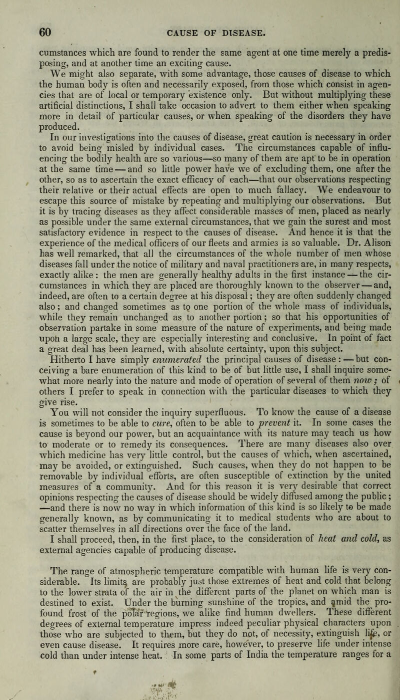 cumstances which are found to render the same agent at one time merely a predis¬ posing, and at another time an exciting cause. We might also separate, with some advantage, those causes of disease to which the human body is often and necessarily exposed, from those which consist in agen¬ cies that are of local or temporary existence only. But without multiplying these artificial distinctions, I shall take occasion to advert to them either when speaking more in detail of particular causes, or when speaking of the disorders they have produced. In our investigations into the causes of disease, great caution is necessary in order to avoid being misled by individual cases. The circumstances capable of influ¬ encing the bodily health are so various—so many of them are apt to be in operation at the same time — and so little power have we of excluding them, one after the other, so as to ascertain the exact efficacy of each—that our observations respecting their relative or their actual effects are open to much fallacy. We endeavour to escape this source of mistake by repeating and multiplying our observations. But it is by tracing diseases as they affect considerable masses of men, placed as nearly as possible under the same external circumstances, that we gain the surest and most satisfactory evidence in respect to the causes of disease. And hence it is that the experience of the medical officers of our fleets and armies is so valuable. Dr. Alison has well remarked, that all the circumstances of the whole number of men whose diseases fall under the notice of military and naval practitioners are, in many respects, exactly alike: the men are generally healthy adults in the first instance — the cir¬ cumstances in which they are placed are thoroughly known to the observer — and, indeed, are often to a certain degree at his disposal; they are often suddenly changed also; and changed sometimes as to one portion of the whole mass of individuals, while they remain unchanged as to another portion; so that his opportunities of observation partake in some measure of the nature of experiments, and being made upon a large scale, they are especially interesting and conclusive. In point of fact a great deal has been learned, with absolute certainty, upon this subject. Hitherto I have simply enumerated the principal causes of disease:—but con¬ ceiving a bare enumeration of this kind to be of but little use, I shall inquire some¬ what more nearly into the nature and mode of operation of several of them now ; of i others I prefer to speak in connection with the particular diseases to which they give rise. You will not consider the inquiry superfluous. To know the cause of a disease is sometimes to be able to cure, often to be able to prevent it. In some cases the cause is beyond our power, but an acquaintance with its nature may teach us how to moderate or to remedy its consequences. There are many diseases also over which medicine has very little control, but the causes of which, when ascertained, may be avoided, or extinguished. Such causes, when they do not happen to be removable by individual efforts, are often susceptible of extinction by the united measures of a community. And for this reason it is very desirable that correct opinions respecting the causes of disease should be widely diffused among the public; —and there is now no way in which information of this kind is so likely to be made generally known, as by communicating it to medical students who are about to scatter themselves in all directions over the face of the land. I shall proceed, then, in the first place, to the consideration of heat and cold, as external agencies capable of producing disease. The range of atmospheric temperature compatible with human life is very con¬ siderable. Its limitq are probably just those extremes of heat and cold that belong to the lower strata of the air in the different parts of the planet on which man is destined to exist. Under the burning sunshine of the tropics, and ^mid the pro¬ found frost of the polar-regions, we alike find human dwellers. These different degrees of external temperature impress indeed peculiar physical characters upon those who are subjected to them, but they do not, of necessity, extinguish li£>, or even cause disease. It requires more care, however, to preserve life under intense cold than under intense heat. In some parts of India the temperature ranges for a f VT1, ,'»f I »!>>' -f’ ' •