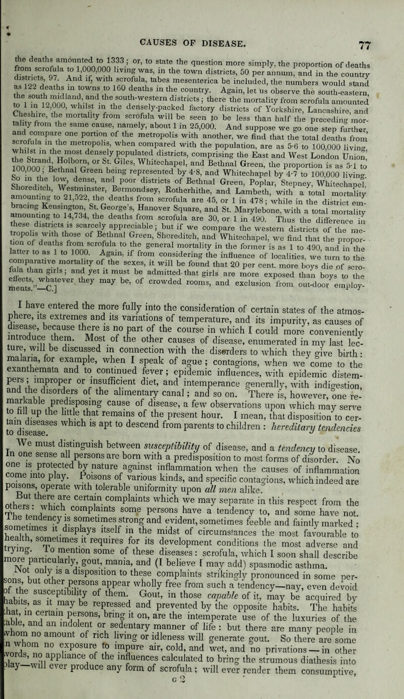 the deaths amounted to 1333; or, to state the question more simply, the proportion of deaths from scrofula to 1,000,000 living was, in the town districts, 50 per annum, and in the country as 122 demt^An? ^ f, rnf'i tabes mesenterica be included, the numbers would stand thp12f i M, towns to 100 deaths in the country. Again, let us observe the south-eastern, S lTn 12 000 wf’-rf- I80, Weftem fiSt,nCtS 5 there the mortallt>' *om scrofula amounted 1 ln whilst in the densely-packed factory districts of Yorkshire, Lancashire, and Cheshire, the mortality from scrofula will be seen to be less than half the preceding mor¬ tality from the same cause namely, about 1 in 25,000. And suppose we go one step further and compare one portion of the metropolis with another, we find that the total deaths from scrofula in the metropolis, when compared with the population, are as 5-6 to 100 000 living whilst in the most densely populated districts, comprising the East and West London Union’ 100 000 B ,7’ 01 Sl' G'IeS’ Whltechape1’ and Bethnal Green, the proportion is as 5-1 to 100,000 Bethnal Green being represented by 4-8, and Whitechapel by 4-7 to 100,000 liviiw bo m the low, dense, and poor districts of Bethnal Green, Poplar, Stepney, Whitechapel' Shoreditch, Westminster, Bermondsey, Rotherhithe, and Lambeth, with a total mortality amounting to 21,o22, the deaths from scrofula are 45, or 1 in 478; while in the district em¬ bracing Kensington, St. George’s, Hanover Square, and St. Marylebone, with a total mortality amounting to 14,734, the deaths from scrofula are 30, or 1 in 490. Thus the difference in these districts is scarcely appreciable; but if we compare the western districts of the me- tion ofSdTm1 f°Se ’ Gt,reen’ Shoreditch’ and Whitechapel, we find that the propor- , [ deaths fl°™ !5crofula t0.the general mortality in the former is as 1 to 490, ami in the latter to as 1 to 1000. Again, if from considering the influence of localities, we turn to the comparative niortality of the sexes, it will be found that 20 per cent, more boys die of scro- efl' , 'an PIS ’ anf yet 11 m uSt be admitted'that girls are more exposed than boys to the ments8’”—cT] ^ ^ °f crowded rooms- and exclusion from out-door employ- I have entered the more fully into the consideration of certain states of the atmos¬ phere, its extremes and its variations of temperature, and its impurity, as causes of disease, because there is no part of the course in which I could more conveniently introduce them. Most of the other causes of disease, enumerated in my last lec¬ ture, will be discussed in connection with the diswders to which they mVe birth: malaria, for example, when I speak of ague ; contagions, when we come to the exanthemata and to continued fever; epidemic influences, with epidemic distem- pers ; improper or insufficient diet, and intemperance generally, with indigestion, and the disorders of the alimentary canal; and so on. There is, however, one re- markable predisposmg cause of disease, a few observations upon which may serve to fall up the little that remains of the present hour. I mean, that disposition to cer- todiseaseSeS 1S apt t0 descend from Parents t0 children : hereditary tendencies We must distinguish betvyeen susceptibility of disease, and a tendency to disease, n one sense all persons are born with a predisposition to most forms of disorder No rnL1Sin?r0tiCted nature/Sainst inflammation when the causes of inflammation come into play. Poisons of various lands, and specific contagions, whichindeed are poisons, operate with tolerable uniformity upon all men alike. ut there are certain complaints which we may separate in this respect from the others: which complaints some persons have a tendency to, and some have not llie tendency is sometimes strong and evident, sometimes feeble and faintly marked • hPThbmeS nrdlSplayS ltSe f n) the midst of circumstances the most favourable to S’ T.ellmeS, “ reqU1KS/°l i,S l<!veloPm“t conditions the most adverse and Z S;.„l0,rar0S0me of tlls, i'“»ses: scrofula, which I soon shall describe cue particularly, gout, mama, and (I believe [ may add) spasmodic asthma. sons0butnnffi1prandlSp031tl0ri t0 these complaints strikingly pronounced in some per¬ sons, but other persons appear wholly free from such a tendency—nay, even devoid labits f!“P bll'ly °f 'hemh G?Ut’ in lh0!e ”/>“'* »f «■ may be’acquired by hat in certo,A 7 ** rep/eSSed and prevented by the opposite habits. The habits able and ?T°nS’ bnnf 11 on’ are the intemperate use of the luxuries of the able and an indolent or sedentary manner of life : but there are many people in n whom ^m°Unt °f ncfh hvmS or idleness will generate gout. So there are some ivnS ™ 110 cxP°sure to impure air, cold, and wet, and no privations — in other ords, no appliance of the influences calculated to bring the strumous diathesis into may-will ever produce any form of scrofula; will ever render them consumptive,