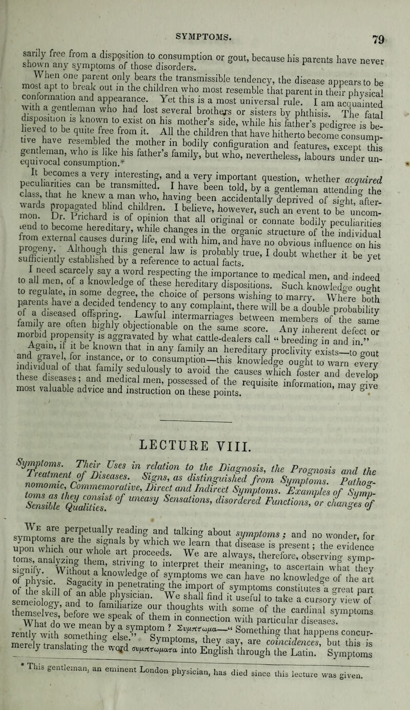 sanly free from a disposition to consumption or gout, because his parents have never shown any symptoms of those disorders. 1 When one parent only bears the transmissible tendency, the disease appears to be most apt to break out in the children who most resemble that parent in thefr phvsica' conformation and appearance. Yet this is a most universal rule. I am accmamted with a gentleman who had lost several brothers or sisters by phthisis. The fatal disposition is known to exist on his mother’s side, while his father’s pedioree is be- 1 eved to be quite free from it. All the children that have hitherto become°consump- tive have resembled the mother in bodily configuration and features excent rhh* gentleman, who is like his father’s family, but who, nevertheless, labours under un¬ equivocal consumption A unuer un¬ it becomes a very interesting, and a very important question, whether acquired clS thm'LT be tranSmit?d- , 1 haV6ubeen ‘°ld’ ^ a gentleman aUendT the class, that he knew a man who, having been accidentally deprived of sfoht, after- f Pnr°PRd 5lmd Cblldren- 1 believe> ^ever, such an event to be uncom- ?r’ 1 llc.hard ,1S of opinion that all original or connate bodily peculiarities mnd to become hereditary, while changes in the organic structure of the individual rom external causes during life, end with him, and have no obvious influence on his progeny Although this general law is probably true, I doubt whetherTbe vS sufficiently established by a reference to actual facts. ^ I need scarcely say a word respecting the importance to medical men, and indeed o all men, of a knowledge of these hereditary dispositions. Such knowledge ouo-ht to regulate, in some degree, the choice of persons wishing to marry. Where both tendency ta any complaint, there will be a double probability f-fm 1 d p offspring. Lawful intermarriages between members of the same family are often highly objectionable on the same score. Any inherent defect or morbid propensity is aggravated by what cattle-dealers call “ breeding in and in ” Again, if it be known that in any family an hereditary proclivity ^exists—to gout and gravel, for instance, or to consumption—this knowledge ouo-ht to warn everv d;:dual of that famfly sedulously to avoid the causes which foster and develop most va SeS;/nd medlcal rnen’ Possessed of the requisite information, may fove most valuable advice and instruction on these points. ^ & ■ LECTURE VIII. Symptoms. Their Uses in relation to the Diagnosis, the Prognosis and the Treatment of Diseases. Signs, as distinguished from Symptoms. Pathoo-- nomomic, Commemorative, Direct and Indirect Symptoms. 'Examples of Sumo &S!°f mmsy Scma,ims’ dhA'cd We are perpetually reading and talking about symptoms • and no wonder fnr st,,.v7 “f ^ of nhv'ssir q -? kn0Wjedge of symptoms we can have no knowledge of the ait of the sin'll f gaC1jJ in penetrating the import of symptoms constitutes a oreat part semdoW lr,„ab e P ’yS1C,aD' Wu° 5“ “ h »*T»1 to take a cursory 2of them S’beforl wef Ter th“gh,s '™1' some “f th» ordinal symptoms What do we K peak °f in connectlon with particular diseases. rently with somethin^ 'e Is c ”m ? S vrn n ^ ^ tl-T* * * Something that happens concur- merelv translatino-the°«-nrrl’ ymptoms, they say, are coincidences, but this is y ranslatmg the wqjd into English through the Latin. Symptoms This gentleman, an eminent London physician, has died since this lecture was given.