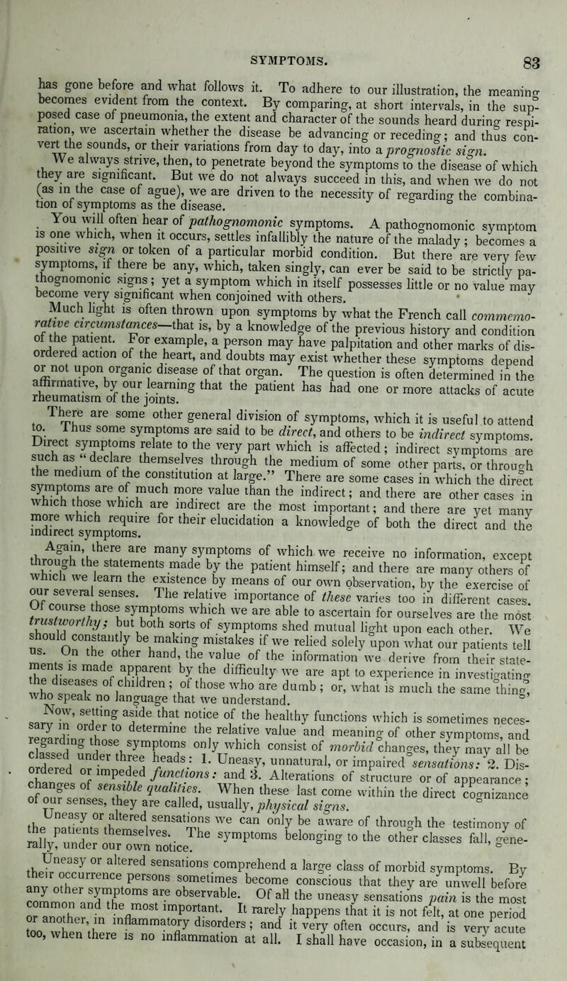 has gone before and what follows it. To adhere to our illustration, the meaning becomes evident from the context. By comparing, at short intervals, in the sup” posed case of pneumonia, the extent and character of the sounds heard during respi¬ ration, we ascertain whether the disease be advancing or receding; and thus con¬ vert the sounds, or their variations from day to day, into a prognostic sign. VVe always strive, then, to penetrate beyond the symptoms to the disease of which they are significant. But we do not always succeed in this, and when we do not (as in the case of ague), we are driven to the necessity of regarding the combina¬ tion of symptoms as the disease. b T ou will often hear of pathognomonic symptoms. A pathognomonic symptom is one which, when it occurs, settles infallibly the nature of the malady ; becomes a positive sign or token of a particular morbid condition. But there are very few symptoms, if there be any, which, taken singly, can ever be said to be strictly pa¬ thognomonic signs; yet a symptom which in itself possesses little or no value may become very significant when conjoined with others. • J Much light is often thrown upon symptoms by what the French call commemo¬ rative circumstances-that is, by a knowledge of the previous history and condition ol the patient. For example, a person may have palpitation and other marks of dis¬ ordered action of the heart, and doubts may exist whether these symptoms depend or not upon organic disease of that organ. The question is often determined in the affirmative, by our learning that the patient has had one or more attacks of acute rheumatism of the joints. There are some other general division of symptoms, which it is useful to attend to. Thus some symptoms are said to be direct, and others to be indirect symptoms. Direct symptoms relate to the very part which is affected; indirect symptoms are such as “declare themselves through the medium of some other parts, or through the medium of the constitution at large.” There are some cases in which the direct symptoms are of much more value than the indirect; and there are other cases in which those which are indirect are the most important; and there are yet many more which require for their elucidation a knowledge of both the direct and the indirect symptoms. Lhef, are many symptoms of which we receive no information, except rough the statements made by the patient himself; and there are many others of which we learn the existence by means of our own observation, by the exercise of our several senses. The relative importance of these varies too in different cases. = h0SlWmS wh'ch we are able t0 ascertain for ourselves are the most stworthy, but both sorts of symptoms shed mutual light upon each other. We ” nn°?Ktam u be,mtn? mistakes if we relied solely upon what our patients tell • he other hand, the value of the information we derive from their state¬ ments is made apparent by the difficulty we are apt to experience in investigating he diseases of children ; of those who are dumb ; or, what is much the same ffilng, who speak no language that we understand. sa^Tn’nr?? I® that n°!ice °/ *he healthy Unctions which is sometimes neces- sary in order to determine the relative value and meaning of other symptoms, and Hagareddng tbose,15ymPtorns only which consist of morbid changes, they may all be o dered ll f d ^ L UnW’ or impaired^sariLA Dis- ordered or impeded functions: and 3. Alterations of structure or of appearance; of oufsensesT ? S theS6 last COme vvithin tbe direct cognizance ol our senses, they are called, usually, physical signs. thP nva,I!r,fterCd| sensations we can only be aware of through the testimony of lall/rrt ™SMiceThe belonging ,o the othlr classes CaU.gL- °r altered sensations comprehend a large class of morbid symptoms. By anv I !rrenCetPerS°nS sometimes become conscious that they are unwell before any other symptoms are observable. Of aH the uneasy sensations pain is the most common and the most important. It rarely happens that it is not 4?at one period or another in inflammatory disorders; and it very often occurs, and is very acute too, when there is no inflammation at all. I shall have occasion, in a sublequem