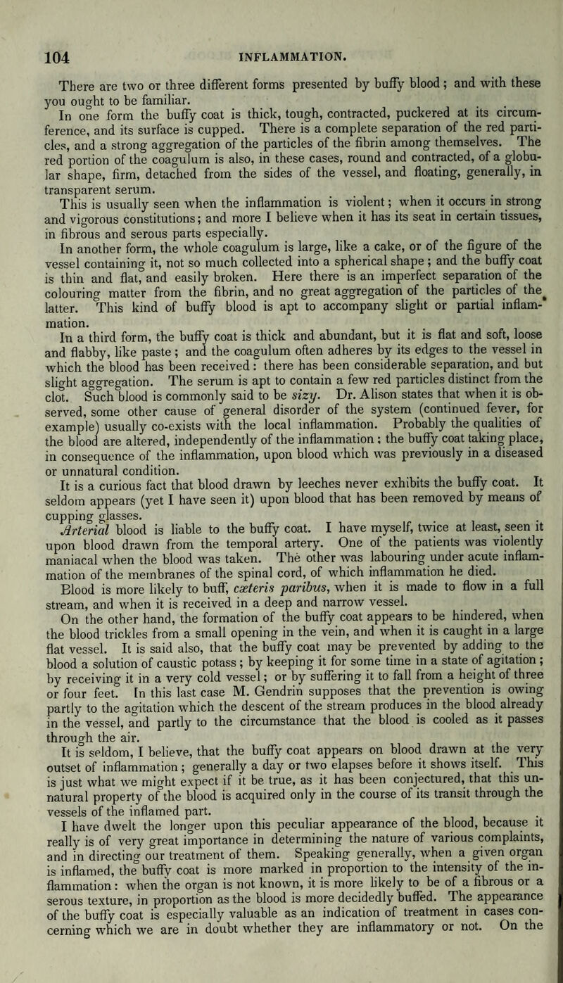 There are two or three different forms presented by huffy blood ; and with these you ought to be familiar. In one form the buffy coat is thick, tough, contracted, puckered at its circum¬ ference, and its surface is cupped. There is a complete separation of the red parti¬ cles, and a strong aggregation of the particles of the fibrin among themselves. The red portion of the coagulum is also, in these cases, round and contracted, of a globu¬ lar shape, firm, detached from the sides of the vessel, and floating, generally, in transparent serum. This is usually seen when the inflammation is violent; when it occurs in strong and vigorous constitutions; and more I believe when it has its seat in certain tissues, in fibrous and serous parts especially. In another form, the whole coagulum is large, like a cake, or of the figure of the vessel containing it, not so much collected into a spherical shape ; and the buffy coat is thin and flaLand easily broken. Here there is an imperfect separation of the colouring matter from the fibrin, and no great aggregation of the particles of the^ latter. This kind of buffy blood is apt to accompany slight or partial inflam¬ mation. In a third form, the buffy coat is thick and abundant, but it is flat and soft, loose and flabby, like paste ; and the coagulum often adheres by its edges to the vessel in which the blood has been received: there has been considerable separation, and but slight aggregation. The serum is apt to contain a few red particles distinct from the clot. Such blood is commonly said to be sizy. Dr. Alison states that when it is ob¬ served, some other cause of general disorder of the system (continued fever, for example) usually co-exists with the local inflammation. Probably the qualities of the blood are altered, independently of the inflammation: the buffy coat taking place, in consequence of the inflammation, upon blood which was previously in a diseased or unnatural condition. It is a curious fact that blood drawn by leeches never exhibits the buffy coat. It seldom appears (yet I have seen it) upon blood that has been removed by means of cupping glasses. Arterial blood is liable to the buffy coat. I have myself, twice at least, seen it upon blood drawn from the temporal artery. One of the patients was violently maniacal when the blood was taken. The other was labouring under acute inflam¬ mation of the membranes of the spinal cord, of which inflammation he died. Blood is more likely to buff, cxteris paribus, when it is made to flow in a full stream, and when it is received in a deep and narrow vessel. On the other hand, the formation of the buffy coat appears to be hindered, when the blood trickles from a small opening in the vein, and when it is caught in a large flat vessel. It is said also, that the buffy coat may be prevented by adding to the blood a solution of caustic potass ; by keeping it for some time in a state of agitation ; by receiving it in a very cold vessel; or by suffering it to fall from a height of three or four feet. In this last case M. Gendrin supposes that the prevention is owing partly to the agitation which the descent of the stream produces in the blood already in the vessel, and partly to the circumstance that the blood is cooled as it passes through the air. It is seldom, I believe, that the buffy coat appears on blood drawn at the very outset of inflammation; generally a day or two elapses before it shows itself. Ihis is just what we might expect if it be true, as it has been conjectured, that this un¬ natural property of the blood is acquired only in the course of its transit through the vessels of the inflamed part. I have dwelt the longer upon this peculiar appearance of the blood, because it really is of very great importance in determining the nature of various complaints, and in directing our treatment of them. Speaking generally, when a given organ is inflamed, the buffy coat is more marked in proportion to the intensity of the in¬ flammation : when the organ is not known, it is more likely to be of a fibrous or a serous texture, in proportion as the blood is more decidedly buffed. The appearance of the buffy coat is especially valuable as an indication of treatment in cases con¬ cerning which we are in doubt whether they are inflammatory or not. On the