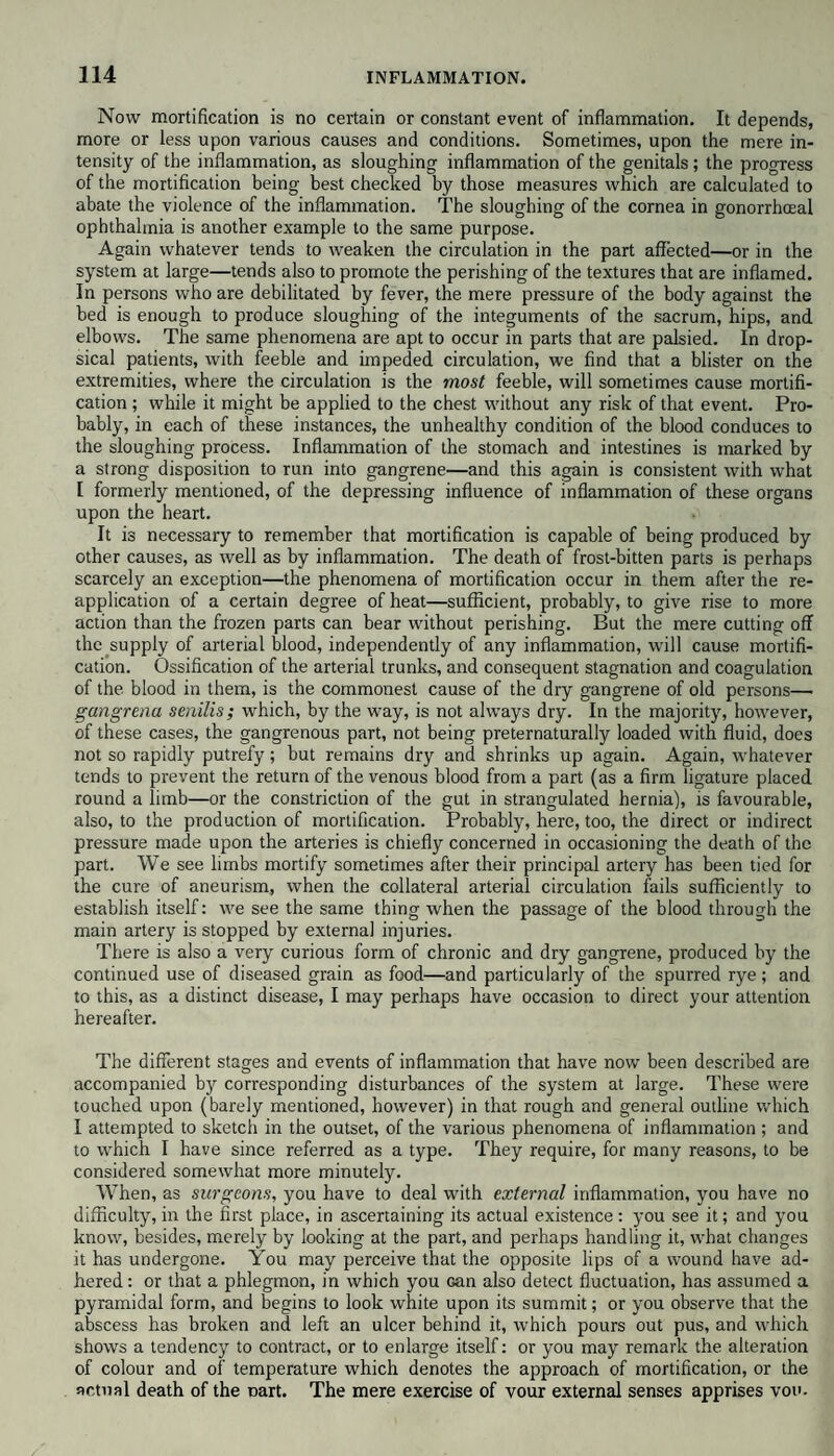 Now mortification is no certain or constant event of inflammation. It depends, more or less upon various causes and conditions. Sometimes, upon the mere in¬ tensity of the inflammation, as sloughing inflammation of the genitals; the progress of the mortification being best checked by those measures which are calculated to abate the violence of the inflammation. The sloughing of the cornea in gonorrhceal ophthalmia is another example to the same purpose. Again whatever tends to weaken the circulation in the part affected—or in the system at large—tends also to promote the perishing of the textures that are inflamed. In persons who are debilitated by fever, the mere pressure of the body against the bed is enough to produce sloughing of the integuments of the sacrum, hips, and elbows. The same phenomena are apt to occur in parts that are palsied. In drop¬ sical patients, with feeble and impeded circulation, we find that a blister on the extremities, where the circulation is the most feeble, will sometimes cause mortifi¬ cation ; while it might be applied to the chest without any risk of that event. Pro¬ bably, in each of these instances, the unhealthy condition of the blood conduces to the sloughing process. Inflammation of the stomach and intestines is marked by a strong disposition to run into gangrene—and this again is consistent with what I formerly mentioned, of the depressing influence of inflammation of these organs upon the heart. It is necessary to remember that mortification is capable of being produced by other causes, as well as by inflammation. The death of frost-bitten parts is perhaps scarcely an exception—the phenomena of mortification occur in them after the re¬ application of a certain degree of heat—sufficient, probably, to give rise to more action than the frozen parts can bear without perishing. But the mere cutting off the supply of arterial hlood, independently of any inflammation, will cause mortifi¬ cation. Ossification of the arterial trunks, and consequent stagnation and coagulation of the blood in them, is the commonest cause of the dry gangrene of old persons— gangrenu senilis; which, by the way, is not always dry. In the majority, however, of these cases, the gangrenous part, not being preternaturally loaded with fluid, does not so rapidly putrefy; but remains dry and shrinks up again. Again, whatever tends to prevent the return of the venous blood from a part (as a firm ligature placed round a limb—or the constriction of the gut in strangulated hernia), is favourable, also, to the production of mortification. Probably, here, too, the direct or indirect pressure made upon the arteries is chiefly concerned in occasioning the death of the part. We see limbs mortify sometimes after their principal artery has been tied for the cure of aneurism, when the collateral arterial circulation fails sufficiently to establish itself: we see the same thing when the passage of the blood through the main artery is stopped by external injuries. There is also a very curious form of chronic and dry gangrene, produced by the continued use of diseased grain as food—and particularly of the spurred rye; and to this, as a distinct disease, I may perhaps have occasion to direct your attention hereafter. The different stages and events of inflammation that have now been described are accompanied by corresponding disturbances of the system at large. These were touched upon (barely mentioned, however) in that rough and general outline which I attempted to sketch in the outset, of the various phenomena of inflammation ; and to which I have since referred as a type. They require, for many reasons, to be considered somewhat more minutely. When, as surgeons, you have to deal with external inflammation, you have no difficulty, in the first place, in ascertaining its actual existence : you see it; and you know, besides, merely by looking at the part, and perhaps handling it, what changes it has undergone. You may perceive that the opposite lips of a wound have ad¬ hered : or that a phlegmon, in which you Gan also detect fluctuation, has assumed a pyramidal form, and begins to look white upon its summit; or you observe that the abscess has broken and left an ulcer behind it, which pours out pus, and which shows a tendency to contract, or to enlarge itself: or you may remark the alteration of colour and of temperature which denotes the approach of mortification, or the actual death of the Dart. The mere exercise of vour external senses apprises von-