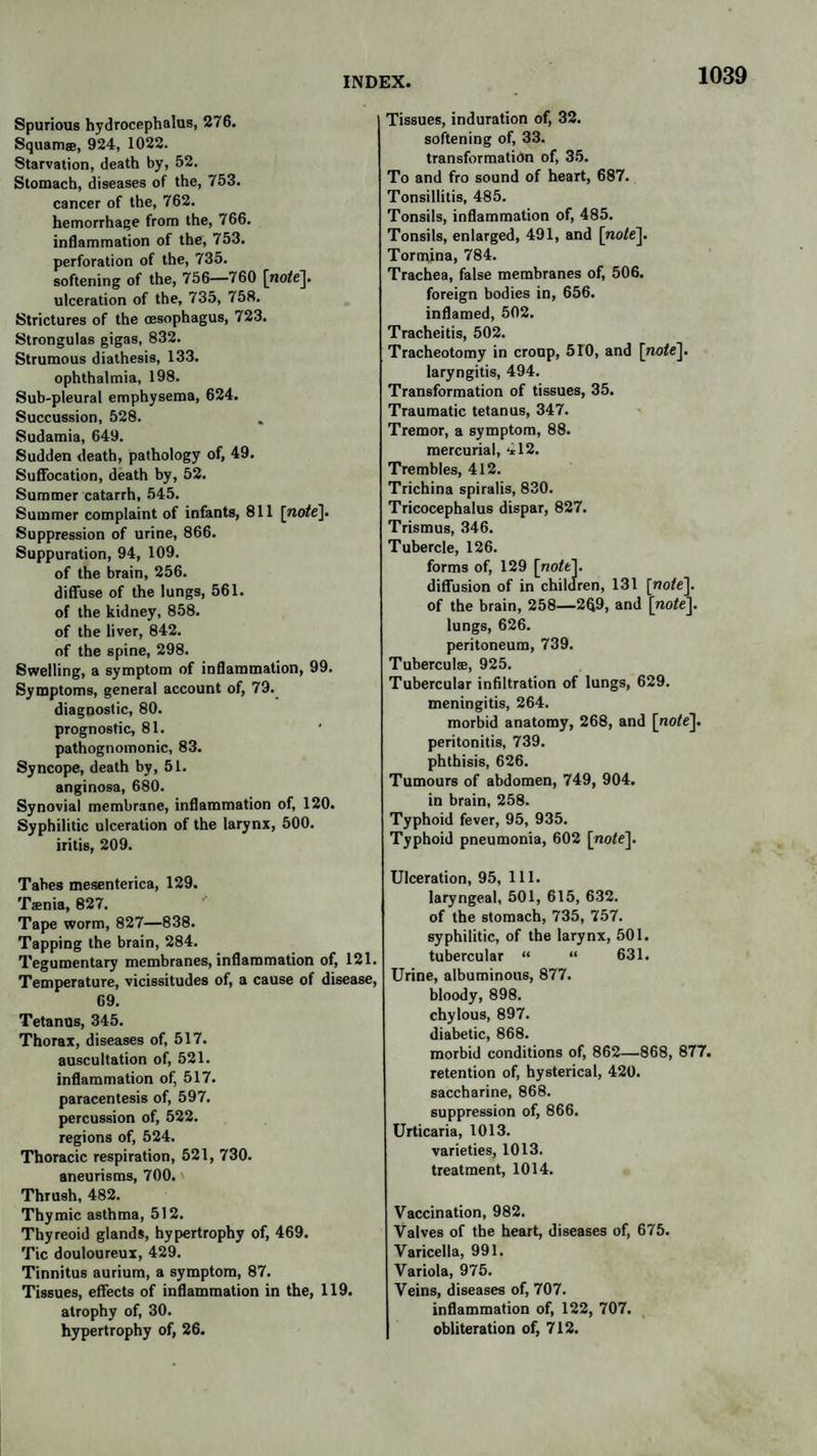 Spurious hydrocephalus, 276. Squamse, 924, 1022. Starvation, death by, 52. Stomach, diseases of the, 753. cancer of the, 762. hemorrhage from the, 766. inflammation of the, 753. perforation of the, 735. softening of the, 756—760 [no/e], ulceration of the, 735, 758. Strictures of the oesophagus, 723. Strongulas gigas, 832. Strumous diathesis, 133. ophthalmia, 198. Sub-pleural emphysema, 624. Succussion, 528. Sudamia, 649. Sudden death, pathology of, 49. Suffocation, death by, 52. Summer catarrh, 545. Summer complaint of infants, 811 [no/e]. Suppression of urine, 866. Suppuration, 94, 109. of the brain, 256. diffuse of the lungs, 561. of the kidney, 858. of the liver, 842. of the spine, 298. Swelling, a symptom of inflammation, 99. Symptoms, general account of, 79. diagnostic, 80. prognostic, 81. pathognomonic, 83. Syncope, death by, 51. anginosa, 680. Synovial membrane, inflammation of, 120. Syphilitic ulceration of the larynx, 500. iritis, 209. Tabes mesenteries, 129. Taenia, 827. Tape worm, 827—838. Tapping the brain, 284. Tegumentary membranes, inflammation of, 121. Temperature, vicissitudes of, a cause of disease, 69. Tetanus, 345. Thorax, diseases of, 517. auscultation of, 521. inflammation of, 517. paracentesis of, 597. percussion of, 522. regions of, 524. Thoracic respiration, 521, 730. aneurisms, 700. Thrush, 482. Thymic asthma, 512. Thyreoid glands, hypertrophy of, 469. Tic douloureux, 429. Tinnitus aurium, a symptom, 87. Tissues, effects of inflammation in the, 119. atrophy of, 30. hypertrophy of, 26. Tissues, induration of, 32. softening of, 33. transformation of, 35. To and fro sound of heart, 687. Tonsillitis, 485. Tonsils, inflammation of, 485. Tonsils, enlarged, 491, and [no/e]. Tormina, 784. Trachea, false membranes of, 506. foreign bodies in, 656. inflamed, 502. Tracheitis, 502. Tracheotomy in croup, 510, and [no/e], laryngitis, 494. Transformation of tissues, 35. Traumatic tetanus, 347. Tremor, a symptom, 88. mercurial, 412. Trembles, 412. Trichina spiralis, 830. Tricocephalus dispar, 827. Trismus, 346. Tubercle, 126. forms of, 129 [no/el. diffusion of in children, 131 [no/e], of the brain, 258—2fl9, and [no/e], lungs, 626. peritoneum, 739. Tuberculae, 925. Tubercular infiltration of lungs, 629. meningitis, 264. morbid anatomy, 268, and [no/e], peritonitis, 739. phthisis, 626. Tumours of abdomen, 749, 904. in brain, 258. Typhoid fever, 95, 935. Typhoid pneumonia, 602 [no/e]. Ulceration, 95, 111. laryngeal, 501, 615, 632. of the stomach, 735, 757. syphilitic, of the larynx, 501. tubercular “ “ 631. Urine, albuminous, 877. bloody, 898. chylous, 897. diabetic, 868. morbid conditions of, 862—.868, 877. retention of, hysterical, 420. saccharine, 868. suppression of, 866. Urticaria, 1013. varieties, 1013. treatment, 1014. Vaccination, 982. Valves of the heart, diseases of, 675. Varicella, 991. Variola, 975. Veins, diseases of, 707. inflammation of, 122, 707. obliteration of, 712.