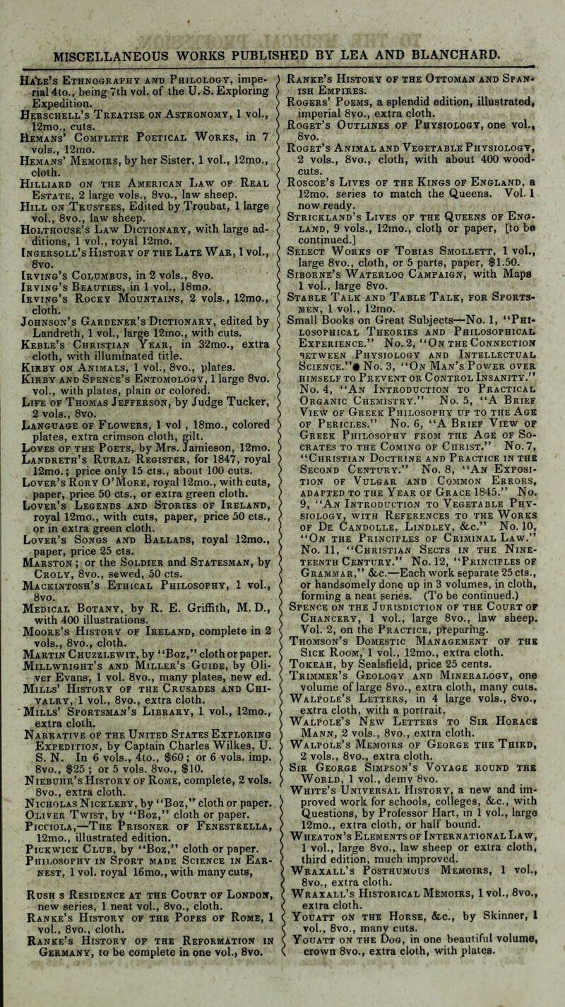 MISCELLANEOUS WORKS PUBLISHED BY LEA AND BLANCHARD. Ha'Le’s Ethnography and Philology, impe¬ rial 4to., being 7th vol. of the U. S. Exploring Expedition. Herschell’s Treatise on Astronomy, 1 vol., 12mo., cuts. Remans’ Complete Poetical Works, in 7 vols., 12mo. Hemans’ Memoirs, by her Sister, 1 vol., 12mo., cloth. Hilliard on the American Law of Real Estate, 2 large vols., 8vo., law sheep. Hill on Trustees, Edited by Troubat, 1 large vol., 8vo., law sheep. Holthouse’s Law Dictionary, with large ad¬ ditions, 1 vol., royal 12mo. [ngersoll’s History of the Late War, 1 vol., 8vo. Irving’s Columbus, in 2 vols., 8vo. Irving’s Beauties, in 1 vol., 18mo. Irving’s Rocky Mountains, 2 vols., 12mo., cloth. Johnson’s Gardener’s Dictionary, edited by Landreth, 1 vol., large 12mo., with cuts. Keble’s Christian Year, in 32mo., extra cloth, with illuminated title. Kirby on Animals, 1 vol., 8vo., plates. Kirby and Spence’s Entomology, 1 large 8vo. vol., with plates, plain or colored. Life of Thomas Jefferson, by Judge Tucker, 2 vols., 8vo. Language of Flowers, 1 vol , 18mo., colored plates, extra crimson cloth, gilt. Loves of the Poets, by Mrs. Jamieson, 12mo. Landreth’s Rural Register, for 1847, royal 12mo.; price only 15 cts., about 100 cuts. Lover’s Rory O’More, royal 12mo., with cuts, paper, price 50 cts., or extra green cloth. Lover’s Legends and Stories of Ireland, royal 12mo., with cuts, paper, price 50 cts., or in extra green cloth. Lover’s Songs and Ballads, royal 12mo., paper, price 25 cts. Marston ; or the Soldier and Statesman, by Croly, 8vo., sewed, 50 cts. Mackintosh’s Ethical Philosophy, 1 vol., 8vo. Medical Botany, by R. E. Griffith, M. D., with 400 illustrations. Moore’s History of Ireland, complete in 2 vols., 8vo., cloth. Martin Chuzzi.ewit, by “Boz,” clothorpaper. Millwright’s and Miller’s Guide, by Oli¬ ver Evans, 1 vol. 8vo., many plates, new ed. Mills’ History of the Crusades and Chi¬ valry, 1 vol., 8vo., extra cloth. Mills’ Sportsman’s Library, 1 vol., 12mo., extra cloth. Narrative of the United States Exploring Expedition, by Captain Charles Wilkes, U. S. N. In 6 vols., 4to., $60; or 6 vols. imp. 8vo., $25 ; or 5 vols. 8vo., $10. Niebuhr’s History of Rome, complete, 2 vols. 8vo., extra cloth. Nicholas Nickleby, by “Boz,” cloth or paper. Oliver Twist, by “Boz,” cloth or paper. Picciola,—The Prisoner of Fenestrella, 12mo., illustrated edition. Pickwick Club, by “Boz,” cloth or paper. Philosophy in Sport made Science in Ear¬ nest, 1 vol. royal 16mo., with many cuts, Rush s Residence at the Court of London, new series, 1 neat vol., 8vo., cloth. Ranke’s History of the Popes of Rome, 1 vol., 8vo., cloth. Ranke’s History of the Reformation in Germany, to be complete in one vol., 8vo. Ranke’s History of the Ottoman and Span¬ ish Empires. Rogers’ Poems, a splendid edition, illustrated, imperial 8vo., extra cloth. Roget’s Outlines of Physiology, one vol., 8vo. Roget’s Animal and Vegetable Physiology, 2 vols., 8vo., cloth, with about 400 wood- cuts. Roscoe’s Lives of the Kings of England, a 12mo. series to match the Queens. Vol. 1 now ready. Strickland’s Lives of the Queens of Eng¬ land, 9 vols., 12mo., cloth or paper, [to ba continued.] Select Works of Tobias Smollett, 1 vol., large 8vo., cloth, or 5 parts, paper, $1.50. Siborne’s Waterloo Campaign, with Maps 1 vol., large 8vo. Stable Talk and Table Talk, for Sports¬ men, 1 vol., 12mo. Small Books on Great Subjects—No. 1, “Phi¬ losophical Theories and Philosophical Experience.” No. 2, “On the Connection between Physiology and Intellectual Science.”# No. 3, “On Man’s Power over HIMSELF TO PREVENT OR CONTROL INSANITY.” No. 4, “An Introduction to Practical Organic Chemistry.” No. 5, “A Brief View of Greek Philosophy up to the Age of Pericles.” No. 6, “A Brief View of Greek Philosophy from TnE Age of So¬ crates to the Coming of Christ.” No.7, “Christian Doctrine and Practice in the Second Century.” No. 8, “An Exposi¬ tion of Vulgar and Common Errors, adapted to the Year of Grace 1845.” No. 9, “An Introduction to Vegetable Phy¬ siology, with References to the Works of De Candolle, Lindley, &c.” No. 10, “On the Principles of Criminal Law.” No. 11, “Christian Sects in the Nine¬ teenth Century.” No. 12, “Principles of Grammar,” &,c.—Each work separate 25cts., or handsomely done up in 3 volumes, in cloth, forming a neat series. (To be continued.) Spence on the Jurisdiction of the Court of Chancery, 1 vol., large 8vo., law sheep. Vol. 2, on the Practice, preparing. Thomson’s Domestic Management of the Sick Room, 1 vol., 12mo., extra cloth. Tokeah, by Sealsfield, price 25 cents. Trimmer’s Geology and Mineralogy, one volume of large 8vo., extra cloth, many cuts. Walpole’s Letters, in 4 large vols., 8vo., extra cloth, with a portrait. Walpole’s New Letters to Sir Horace Mann, 2 vols., 8vo., extra cloth. Walpole’s Memoirs of George the Third, 2 vols., 8vo., extra cloth. Sir George Simpson’s Voyage round the World, 1 vol., demy 8vo. White’s Universal History, a new and im¬ proved work for schools, colleges, &c., with Questions, by Professor Hart, in 1 vol., large 12mo., extra cloth, or half bound. Wheaton’s Elements of International Law, 1 vol., large 8vo., law sheep or extra cloth, third edition, much improved. Wraxall’s Posthumous Memoirs, 1 vol., 8vo., extra cloth. Wraxall’s Historical Memoirs, 1 vol., 8vo., extra cloth. Youatt on the Horse, &c., by Skinner, 1 vol., 8vo., many cuts. Youatt on the Dog, in one beautiful volume, crown 8vo., extra cloth, with plates.