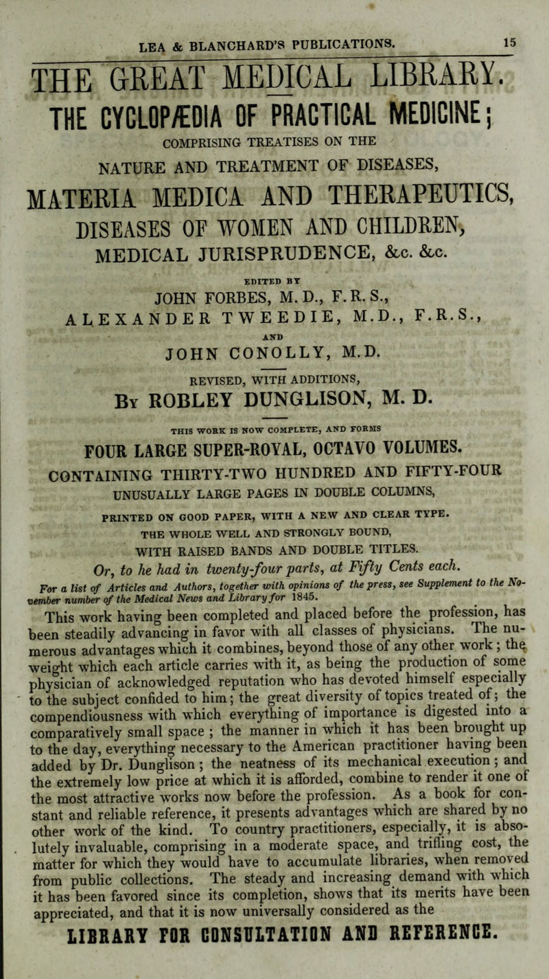 THE GREAT MEDICAL LIBRARY. THE CYCLOP/EDIA OF PRACTICAL MEDICINE; COMPRISING TREATISES ON THE NATURE AND TREATMENT OF DISEASES, MATERIA MEDICA AND THERAPEUTICS, DISEASES OF WOMEN AND CHILDREN, MEDICAL JURISPRUDENCE, &c. &c. EDITED BT JOHN FORBES, M. D., F. R. S., ALEXANDER TWEEDIE, M.D., F.R.S., AND JOHN CONOLLY, M.D. REVISED, WITH ADDITIONS, By ROBLEY DUNGLISON, M. D. THIS WORK IS NOW COMPLETE, AND FORMS FOUR LARGE SUPER-ROYAL, OCTAVO VOLUMES. CONTAINING THIRTY-TWO HUNDRED AND FIFTY-FOUR UNUSUALLY LARGE PAGES IN DOUBLE COLUMNS, PRINTED ON GOOD PAPER, WITH A NEW AND CLEAR TYPE. THE WHOLE WELL AND STRONGLY BOUND, WITH RAISED BANDS AND DOUBLE TITLES. Or, to he had, in twenty-four parts, at Fifty Cents each. For a list of Articles and Authors, together with opinions of the press, see Supplement to the No¬ vember number of the Medical News and Library for 1845. This work having been completed and placed before the profession, has been steadily advancing in favor with all classes of physicians. The nu¬ merous advantages which it combines, beyond those of any other work ; th$ weight which each article carries with it, as being the production of some physician of acknowledged reputation who has devoted himself especially to the subject confided to him; the great diversity of topics treated of; the compendiousness with which everything of importance is digested into a comparatively small space ; the manner in which it has been brought up to the day, everything necessary to the American practitioner having been added by Dr. Dunglison; the neatness of its mechanical execution; and the extremely low price at which it is afforded, combine to render it one of the most attractive works now before the profession. As a hook for con¬ stant and reliable reference, it presents advantages which are shared by no other work of the kind. To country practitioners, especially, it is abso¬ lutely invaluable, comprising in a moderate space, and trifling cost, the matter for which they would have to accumulate libraries, when removed from public collections. The steady and increasing demand with which it has been favored since its completion, shows that its merits have been appreciated, and that it is now universally considered as the LIBRARY FOR CONSULTATION AND REFERENCE.