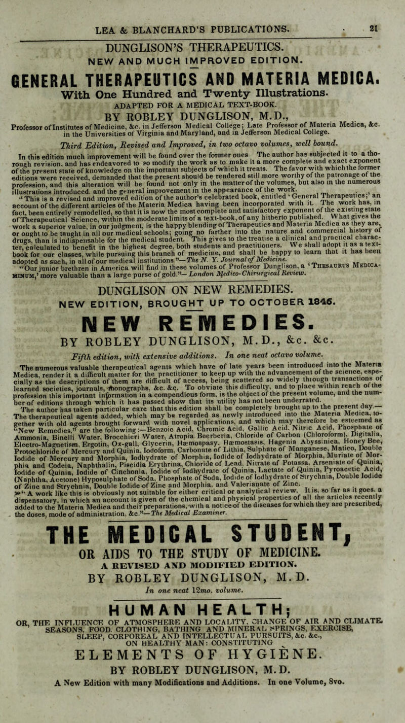 DUNGLISON’S THERAPEUTICS. NEW AND MUCH IMPROVED EDITION. GENERAL THERAPEUTICS AND MATERIA MEDICA. With One Hundred and Twenty Illustrations. adapted for a medical text-book. BY ROBLEY DUNGLISON, M.D., Professor of Institutes of Medicine, &c. in Jefferson Medical College; Late Professor of Materia Medica, Ac. in the Universities of Virginia and Maryland, and in Jefferson Medical College. Third Edition, Revised and Improved, in two octavo volumes, well hound. In this edition much improvement wilt be found over the former ones The author has subjected it to a tho¬ rough revision, and has endeavored to so modify the work as to make it a more complete and exact exponent of the present state of knowledge on the important subjects of which it treats. The favor with which the former editions were received, demanded that the present should be rendered still more worthy of the patronage of the profession, and this alteration will be found not only in the matter of the volumes, but also in the numerous illustrations introduced, and the general improvement in the appearance of the wpys. . , ■‘This is a revised and improved edition of the author’s celebrated book, entitled General Therapeutics, an account of the different articles of the Materia Medica having been incorporated with it. The work has, in fact, been entirely remodelled, so that it is now the most complete and satisfactory exponent of the existing state of Therapeutical Science, within the moderate limits of a text-book, of any hitherto published. What gives the work a superior value, in our judgment, is the happy blendingof Therapeutics and Materia Medica as they are, or ought to be taught in all our medical schools; going no farther into the nature and commercial his ory ot drugs, than is indispensable for the medical student. This gives to the treatise a clinical and practical charac¬ ter, calculated to benefit in the highest degree, both students and practitioners. We shall adopt it is t en- book for our classes, while pursuing this brunch of medicine, and shall be happy to learn that it has been adopted as such, in all of our medical institutions”—The N. Y. Joiirnal of Medicine. M “Our junior brethren in America will find in these volumes of Professor Dunglison. a Thesaurus Medica- Minum,5 more valuable than a large purse of gold.”—London JVledico-Chirurgical Review. DUNGLISON ON NEW REMEDIES. NEW EDITION, BROUGHT UP TO OCTOBER 1846. NEW REMEDIES. BY ROBLEY DUNGLISON, M.D., &c. &c. Fifth edition, with extensive additions. In one neat octavo volume. The numerous valuable therapeutical agents which have of late years been introduced into the Materia Medica, render it a difficult matter for the practitioner to keep up with the advancement of the science, espe¬ cially as the descriptions of them are difficult of access, being scattered so widely thiougn transactions of learned societies, journals, monographs, ice. &c. To obviate this difficulty, and to place within reach ol the profession this important information in a compendious form, is the object ot the present volume, and the num¬ ber of editions through which it has passed show that its utility has not been underrated. The author has taken particular care that this edition shall be completely brought up to the present day — The therapeutical agents added, which maybe regarded as newly introduced into the Materia Medica, lo- gether with old agents brought forward with novel applications, andwhich may Itherefore be esteemed as “New Remedies,” are the following :-Benzoic Acid, oLomic Acid, Gallic Acid. Nitric Amd, Phosphate of Ammonia, Binelli Water. Brocchieri Water, Atropia Beerberia, Chloride of Carbon (Chloroform), Digitalia, Electro-Magnetism, Ergotin, Ox-gall, Glycerin, Htemospasy. Hemostasis, Hagenia Abyssinica, Honey Bee, Protochloride of Mercury and Quinia, Iodoform, Carbonate of Litlua, Sulphate of Manganese, Matico, Double Iodide of Mercury and Morphia, lodhydrate of Morphia, Iodide of lodhydrate of Morphia, Muriate of Mor¬ phia and Codeia, Naphlhalin, Piscidia Erylhnna, Chloride of Lead. Nitrate of Potassa. Arsemate of Qmn a, Iodide of Quinia, Iodide of Cinchonia. Iodide of lodhydrate of Quinia, Lactate of Quinia, Pyroacetic Acid, (Naphtha, Acetone) Hyposulphate of Soda, Phosphate of Soda, Iodide of lodhydrate of strychnia, Double Iodide of Zinc and Strychnia, Double Iodide of Zinc and Morphia, and Valerianate of Zinc. T« ■ r «« •« « A work like this is obviously not suitable for either critical or analytical review. Il is, so far as it goes, a dispensatory, in which an account is given of the chemical and physical properties of all the artic*** added to the Materia M-edica and their preparations, with a noticeof the diseases for which they are prescribed, - the doses, mode of administration, &c.”—The Medical Examiner. THE MEDICAL STUDENT, OR AIDS TO THE STUDY OF MEDICINE. A REVISED AND MODIFIED EDITION. BY ROBLEY DUNGLISON, M. D. In one neat 12mo. volume. HUMAN HEALTH; OR THE INFLUENCE OF ATMOSPHERE AND LOCALITY. CHANGE OF AIR AND CLIMATE. SEASONS, FOOD. CLOTHING, BATHING AND MINERAL SPRINGS, EXERCISE, SLEEP, CORPOREAL AND INTELLECTUAL PURSUITS, &c. &C-, ON HEALTHY MAN: CONSTITUTING ELEMENTS OF HYGIENE. BY ROBLEY DUNGLISON, M.D. A New Edition with many Modifications and Additions. In one Volume, 8vo.