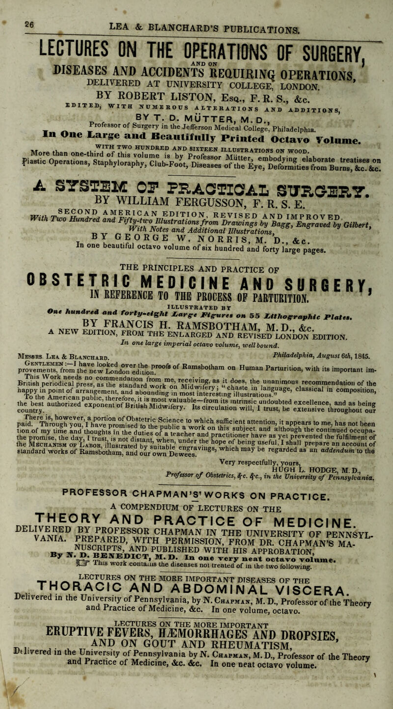 LECTURES ON THE OPERATIONS OF SURGERY and on DISEASES AND ACCIDENTS REQUIRING OPERATIONS DELIVERED AT UNIVERSITY COLLEGE; LONDON ’ BY ROBERT LISTON, Esq., F. R. S., &c. J EDITED, WITH NUMEROUS ALTERATIONS AND ADDITIONS, p r fcBY T- D’ MATTER, M. D., ProfessoT Of Surgery m ,he Jefferson Medical College, Philadelphia. n One Large and Beautifully Printed Octavo Volume. More than one thiTd^f HYNDRED AND SIXTEEN illustrations on wood. Plastic Operation's, Staphylorl^C^FolXtlTel A SYSTEM OP PRACTICAL SITRCERY. BY WILLIAM FERGUSSON, F. R. S. E. With **** ^EF^i%IlPrTE^ baldly Gilbert, In one beautiful octavo volume of six hundred and forty large pages. __ THE PRINCIPLES AND PRACTICE OF OBSTETRIC MEDICINE AND SURGERY, IN REFERENCE TO THE PROCESS OF PARTURITION. * . . , . . illustrated by One hundred and forty.eight Large f igure, on 55 Lithographic Plate,. BY FRANCIS H. RAMSBOTHAM M D Ac A NEW EDITION, FROM THE ENLARGED AND REVISED LONDCW EDITION. In one large imperial octavo volume, well bound. Messrs Lea & Blanchard. Philadelphia, August 6th, 1845. provements, from the new°LondoIfedafoJ£r00*® of Ramsbotham on Human Parturilion, with its important im- Bntish ^HodicM^^s, asT^stand^rd^work'^o^Mid'wff®’ 38 ? t™*' '>e unanimous recommendation of the  To'he Amencaf, nubf.cTh'1'' f^ ateu^ing in most inte^mg iCmious5C!aS8,Ca' comPosilion. the promise, the day, I trLt is not distant when under P^cw'°eT hav,‘ as yet prevented the fulfilment of the Mechanism OF Labor, illustrated bv suitable pnoravinoc^V^h5611^ ?stfu1 Prepare an account of standard works of Ramsbotham, and our own Dewees. 8 ’ hlch raay be regarded as an addendum to the Very respectfully, yours, „ , ... HUGH L. HODGE, M. D., Professor of Obstetrics, $c. tyc., in the University of Pennsylvania. PROFESSOR CHAPMAN’S1 WORKS ON PRACTICE. A COMPENDIUM OF LECTURES ON THE THEORY AND PRACTICE OF MEDICINE. ®Yr PROpESSOR chapman in the university of pennsyi. VANIA. PREPARED, WITH PERMISSION, FROM DR. CHAPMAN’S MA- By N. D. BENEDICT WITH HIS APPROBATION, y vt TI WE®ICT. m* D. In One very neat octavo volume. $JT Luis work contains the diseases not treated of m the two following. _LIiC™^ES °N THE MORE IMPORTANT DISEASES OF THE D, T,HOJ\ACIC AND ABDOMINAL viscera. Delivered in the University of Pennsylvania, by N. Chapman, M. D., Professor of the Theory and Practice of Medicine, &c. In one volume, octavo. „„ .mruTT.r. LECTURES ON THE MORE IMPORTANT ERUPTIVE FEVERS, HAEMORRHAGES AND DROPSIES hi n u tt AND 0N G0UT AND RHEUMATISM, Dtlivered in the University of Pennsylvania by N. Chapman, M.D., Professor of the Theory and Practice of Medicine, &c. &c. In one neat octavo volume.