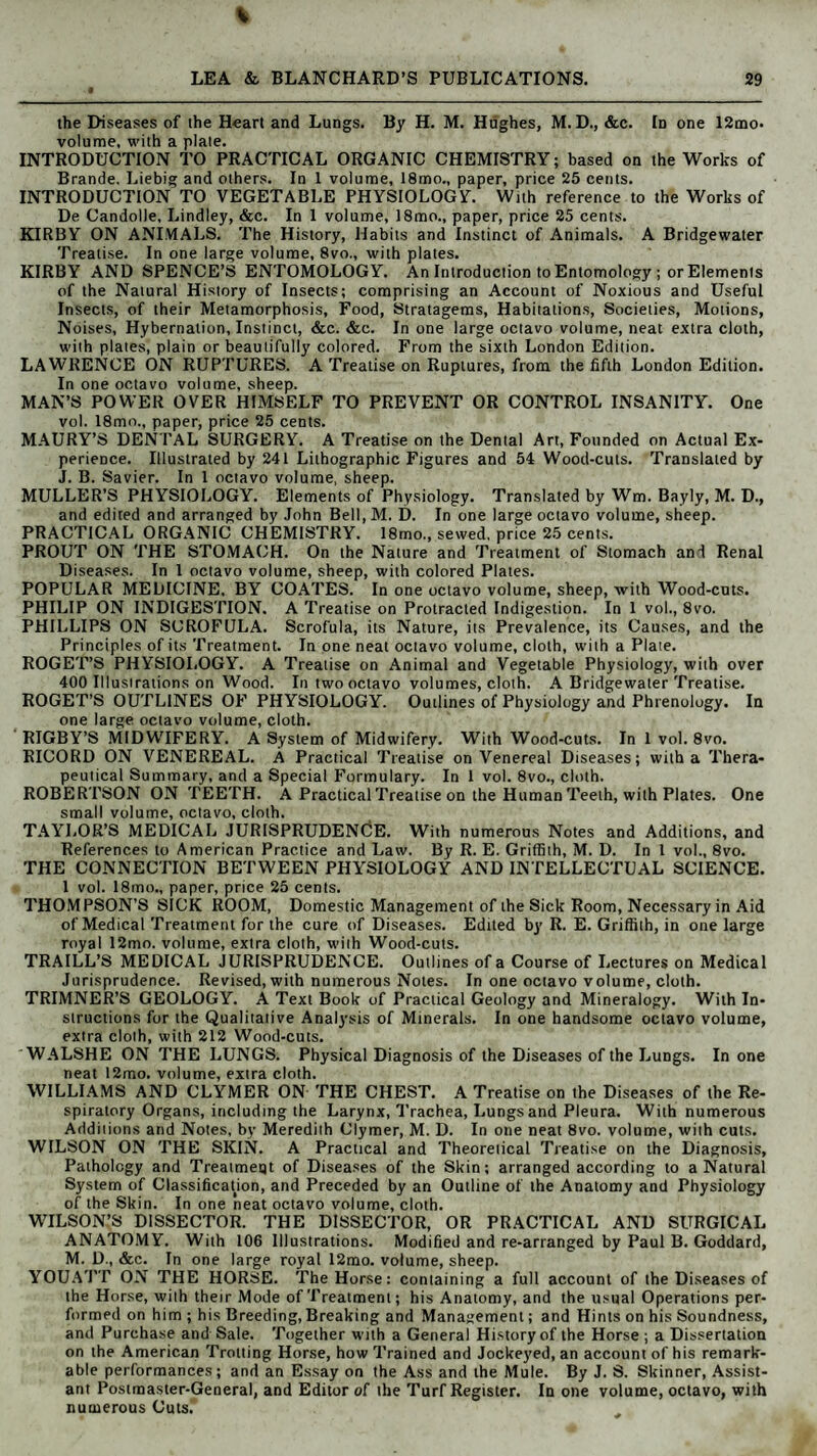 the Diseases of the Heart and Lungs. By H. M. Hughes, M. D., &c. Id one 12mo. volume, with a plate. INTRODUCTION TO PRACTICAL ORGANIC CHEMISTRY; based on the Works of Brande. Liebig and others. In 1 volume, 18mo., paper, price 25 cents. INTRODUCTION TO VEGETABLE PHYSIOLOGY. Wuh reference to the Works of De Candolle, Lindley, &c. In 1 volume, 18mo., paper, price 25 cents. KIRBY ON ANIMALS. The History, Habits and Instinct of Animals. A Bridgewater Treatise. In one large volume, 8vo., with plates. KIRBY AND SPENCE’S ENTOMOLOGY. An Introduction to Entomology ; or Elements of the Natural History of Insects; comprising an Account of Noxious and Useful Insects, of their Metamorphosis, Food, Stratagems, Habitations, Societies, Motions, Noises, Hybernation, Instinct, &c. &c. In one large octavo volume, neat extra cloth, with plates, plain or beautifully colored. From the sixth London Edition. LAWRENCE ON RUPTURES. A Treatise on Ruptures, from the fifth London Edition. In one octavo volume, sheep. MAN’S POWER OVER HIMSELF TO PREVENT OR CONTROL INSANITY. One vol. 18mo., paper, price 25 cents. MAURY’S DENTAL SURGERY. A Treatise on the Dental Art, Founded on Actual Ex¬ perience. Illustrated by 241 Lithographic Figures and 54 Wood-cuts. Translated by J. B. Savier. In 1 octavo volume, sheep. MULLER’S PHYSIOLOGY. Elements of Physiology. Translated by Wm. Bayly, M. D., and edited and arranged by John Bell, M. D. In one large octavo volume, sheep. PRACTICAL ORGANIC CHEMISTRY. 18mo., sewed, price 25 cents. PROUT ON THE STOMACH. On the Nature and Treatment of Stomach and Renal Diseases. In 1 octavo volume, sheep, with colored Plates. POPULAR MEDICINE, BY COATES. In one octavo volume, sheep, with Wood-cuts. PHILIP ON INDIGESTION. A Treatise on Protracted Indigestion. In 1 vol., 8vo. PHILLIPS ON SCROFULA. Scrofula, its Nature, its Prevalence, its Causes, and the Principles of its Treatment. In one neat octavo volume, cloth, with a Plate. ROGET’S PHYSIOLOGY. A Treatise on Animal and Vegetable Physiology, with over 400 Illustrations on Wood. In two octavo volumes, cloth. A Bridgewater Treatise. ROGET’S OUTLINES OF PHYSIOLOGY. Outlines of Physiology and Phrenology. In one large octavo volume, cloth. RIGBY’S MIDWIFERY. A System of Midwifery. With Wood-cuts. In 1 vol. 8vo. RICORD ON VENEREAL. A Practical Treatise on Venereal Diseases; with a Thera¬ peutical Summary, and a Special Formulary. In 1 vol. 8vo., cloth. ROBERTSON ON TEETH. A PracticalTreatise on the Human Teeth, with Plates. One small volume, octavo, cloth. TAYLOR’S MEDICAL JURISPRUDENCE. With numerous Notes and Additions, and References to American Practice and Law. By R. E. Griffith, M. D. In 1 vol., 8vo. THE CONNECTION BETWEEN PHYSIOLOGY AND INTELLECTUAL SCIENCE. 1 vol. 18mo., paper, price 25 cents. THOMPSON’S SICK ROOM, Domestic Management of the Sick Room, Necessary in Aid of Medical Treatment for the cure of Diseases. Edited by R. E. Griffith, in one large royal 12mo. volume, extra cloth, with Wood-cuts. TRAILL’S MEDICAL JURISPRUDENCE. Outlines of a Course of Lectures on Medical Jurisprudence. Revised, with numerous Notes. In one octavo volume, cloth. TRIMNER’S GEOLOGY. A Text Book of Practical Geology and Mineralogy. With In¬ structions for the Qualitative Analysis of Minerals. In one handsome octavo volume, extra cloth, with 212 Wood-cuts. WALSHE ON THE LUNGS. Physical Diagnosis of the Diseases of the Lungs. In one neat 12mo. volume, extra cloth. WILLIAMS AND CLYMER ON THE CHEST. A Treatise on the Diseases of the Re¬ spiratory Organs, including the Larynx, Trachea, Lungs and Pleura. With numerous Additions and Notes, by Meredith Clymer, M. D. In one neat 8vo. volume, with cuts. WILSON ON THE SKIN. A Practical and Theoretical Treatise on the Diagnosis, Pathology and Treatmeqt of Diseases of the Skin; arranged according to a Natural System of Classification, and Preceded by an Outline of the Anatomy and Physiology of the Skin. In one neat octavo volume, cloth. WILSON’S DISSECTOR. THE DISSECTOR, OR PRACTICAL AND SURGICAL ANATOMY. With 106 Illustrations. Modified and re-arranged by Paul B. Goddard, M. D., &c. In one large royal 12mo. volume, sheep. YOUATT ON THE HORSE. The Horse: containing a full account of the Diseases of the Horse, with their Mode of Treatment; his Anatomy, and the usual Operations per¬ formed on him ; his Breeding, Breaking and Management; and Hints on his Soundness, and Purchase and Sale. Together with a General History of the Horse ; a Dissertation on the American Trotting Horse, how Trained and Jockeyed, an account of his remark¬ able performances; and an Essay on the Ass and the Mule. By J. S. Skinner, Assist¬ ant Postmaster-General, and Editor of the Turf Register. In one volume, octavo, with numerous Cuts.