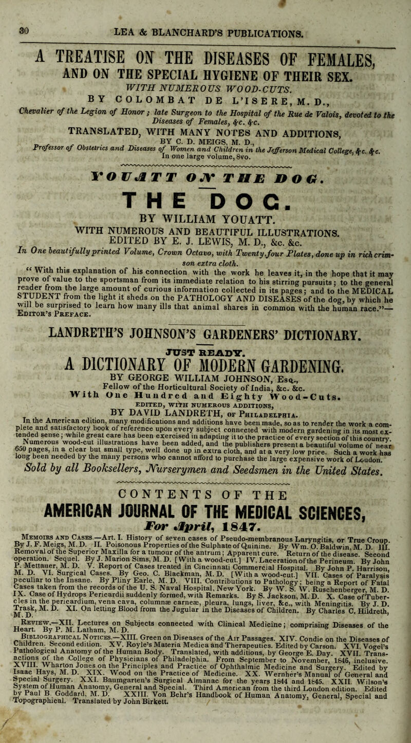 A TREATISE ON THE DISEASES OF FEMALES, AND ON THE SPECIAL HYGIENE OF THEIR SEX. WITH NUMEROUS WOOD-CUTS. BY COLOMBAT DE L’ISERE, M.D., Chevalier of the Legion of Honor; late Surgeon to the Hospital of the Rue de Valois, devoted to the Diseases of Females, $c. fyc. TRANSLATED, WITH MANY NOTES AND ADDITIONS „ , . BY C. D. MEIGS, M. D., Professor of Obstetrics and Diseases of Women and Children in the Jefferson Medical College Src Src In one large volume, 8vo. TO UA T T OJV THE nOG. THE DOC. BY WILLIAM YOUATT. WITH NUMEROUS AND BEAUTIFUL ILLUSTRATIONS. EDITED BY E. J. LEWIS, M. D., &c. &c. In One beautifully printed Volume, Crown Octavo, with Twenty,four Elates, done up in rich crim¬ son extra cloth. “ With this explanation of his connection with the work he leaves it, in the hope that it may prove of value to the sportsman from its immediate relation to his stirring pursuits; to the general ^,45 from the ]arSe amount of curious information collected in its pages; and to the MEDICAL STUDENT from the light it sheds on the PATHOLOGY AND DISEASES of the dog, by which he will be surprised to learn how many ills that animal shares in common with the human race.”— Editor’s Preface. LANDRETH’S JOHNSON’S GARDENERS’ DICTIONARY. JUST READY. A DICTIONARY OF MODERN GARDENING. BY GEORGE WILLIAM JOHNSON, Es<u Fellow of the Horticultural Society of India, &c. &c. With One Hundred and Eighty Wood-Cuts, EDITED, WITH NUMEROUS ADDITIONS, BY DAVID LANDRETH, of Philadelphia. In the American edition, many modifications and additions have been made, so as to render the work a com- P e*e sat,.sfa£l,ory kook of reference upon every subject connected with modern gardening in its most ex¬ tended sense; while great care has been exercised in adapting it to the practice of every section of this country umerous wood-cut illustrations have been added, and the publishers present a beautiful volume of near 650 pages, in a clear but small type, well done up in extra cloth, and at a very low price. Such a work has long been needed by the many persons who cannot afford to purchase the large expensive work of Loudon. Sold by all Booksellers, JYurserymen and Seedsmen in the United States. CONTENTS OF THE AMERICAN JOURNAL OF THE MEDICAL SCIENCES, For April, 1847. Memoirs and Cases — Art. I. History of seven cases of Pseudo-membranous Laryngitis, or True Croup. By J.F. Meigs, M.D. II. Poisonous Properties of the Sulphate of Quinine. By Wm. O Baldwin M D III Removal ofthe Superior Maxilla for a tumour ofthe antrum; Apparent cure. Return of the disease. Second operation. Sequel. By J Marion Sims, M. D. [With a wood-cut.] IV. Laceration ofthe Perineum. By John F Mettauer, M. D. V. Report of Cases treated in Cincinnati Commercial Hospital. By John P. Harrison M. D. VI. Surgical Cases. By Geo. C. Blackman, M.D. [Witha wood-cut.] VII. Cases of Paralysis peculiar to the Insane. By Pliny Earle, M. D. VIII. Contributions to Pathology; being a Report of Fatal Cases taken from the records of the U. S. Naval Hospital, New York. By W. S. W. Ruschenbero-er M D IX. Case of Hydrops Pericardii suddenly formed, with Remarks. By S. Jackson, M. D. X. Case’ofTuber- cles in the pericardium, vena cava, column® came®, pleura, lungs, liver, fee., with Meningitis. By J. D. l^ra^k, M. D. XI. On letting Blood from the Jugular in the Diseases of Children. By Charles C. Hildreth, Review.—XII. Lectures on Subjects connected with Clinical Medicine; comprising Diseases ofthe Heart. By P. M. Latham, M. D. Bibliographical Notices.—Xin. Green on Diseases of the Air Passages. XIV. Condie on the Diseases of Children. Second edition. XV. Royle’s Materia Medica and Therapeutics. Edited by Carson. XVI. Vogel’s Pathological Anatomy ofthe Human Body. Translated, with additions, by George E Day XVII Trans- actions of the College of Physicians of Philadelphia. From September to November, 1646, inclusive. XV ill Wharton Jones on the Principles and Practice of Ophthalmic Medicine and Surgery. Edited by Isaac Hays, M. D. XIX. Wood on the Practice of Medicine. XX. Wernher’s Manual of General and Special Surgery. XXI. Baumgarten’s Surgical Almanac for the years 1644 and 1645. XXII. Wilson’s System of Human Anatomy, General and Special. Third American from the third London edition. Edited by Paul B Goddard, M. D. XXJII. Von Behr’s Handbook of Human Anatomy, General, Special and Topographical. Translated by John Birkett.