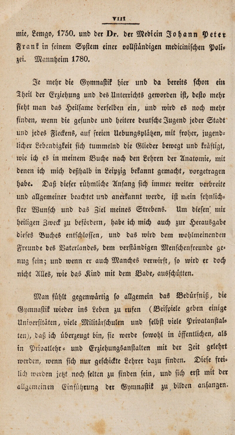 mie, ßemgo, 1750. unb bet Dr. ber Siebtem Sodann $etet granf in feinem ©pjlem einet üolljtdnbigen mebicinifchen 9)olt« ^ei. SRannheim 1780. Se mehr bie ©tjmnafHB hier unb ba bereite fchon ei« $f)eil bet ©rphung unb be6 Unterrichts geworben ift, be|to mehr fleht man ba3 ^eilfame berfelben ein, unb wirb e$ noch mebt ftnben, wenn bie gefunbe unb fettere beutfcbe3ugenb jebet ©tabt unb jebeS gleden», auf freien Uebungstyläfeen, mit frober, jugenb^ •, liehet Sebenbigfeit fleh tummelnb bie ©liebet bewegt unb frdftigt, wie icb e§ tn meinem Söuche nach ben Sehren bet Anatomie, mit benen icb mich bepalb in Seidig befannt gemacht, öorgetragen habe, 2)ap biefer rühmliche Anfang ftd) immer weitet verbreite unb allgemeiner beachtet unb anerfannt werbe, tfl mein fehnlich* flet SBunfd) unb ba§ 3iel meinet ©trebenS. Um biefen mit heiligen ßwecf p befotbern, $abt ich mich auch pr Verausgabe biefee? SÖudjeS entfehloffen, unb ba$ wirb bem wohlmeinenben greunbe beS SBaterlanbeS, bem berftdnbigen SJfenfchenfreunbe ge* nug fein; unb wenn er auch 9J?and)e6 verwirft, fo wirb et hoch nicht 2ltleS, wie baS $tnb mit bem &3abe, auSflhütten. 3)?an fühlt gegenwärtig fo allgemein baS SBeburfnip, bie ©pnnafltf wiebet inS Seben p rufen (33etfptele geben einige Unioerfitaten, oiele SDtilitdrfcbulen unb felbfl biele ^rioatanftal« ten), bap id) überzeugt bin, fle werbe fowolfl in öffentlichen, al§ in sprwatleht* unb ©rphungSanflalten mit bet 3^t geteert werben, wenn ftd) nur gefehlte Sehrer bap ftnben. 3Dtefe frei* * lief) werben je^t noch fetten p ftnben fein, unb fleh erjt mit bet allgemeinen (Einführung bet ©pmnafiif p bilben anfangen.