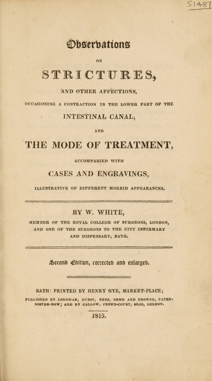 ON STKICTURES, AND OTHER AFFECTIONS, OCCASIONING A CONTRACTION IN THE LOWER PART OF THE INTESTINAL CANAL^ AND THE MODE OF TREATMENT, ACCOMPANIED WITH CASES AND ENGRAVINGS, <• ILLUSTRATIVE OF DIFFERENT MORBID APPEARANCES. BY W. WHITE, MEMBER OP THE ROYAL COLLEGE OP SURGEONS, LONDON, AND ONE OP THE SURGEONS TO THE CITY INFIRMARY AND DISPENSARY, BATH. €Di'tion, cocrecteti anD enlacgeD* BATH: PRINTED BY HENRY GYE, MARKET-PLACE; PUBLISHED BY LONGMAN, HURST, REES, ORME AND BROWNE, PATER* NOSTER-BOW; AND BY CALLOW, CROWN-COURT, SOHO, LONDON, 1815.