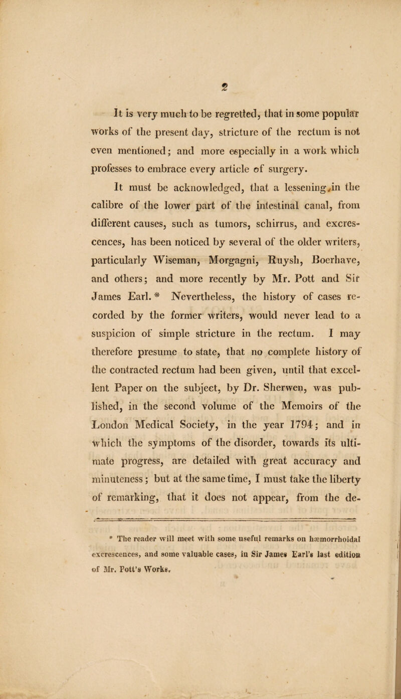 5 - It is very mucli to be regretted, that in some popular works of the present day, stricture of the rectum is not even mentioned; and more especially in a work which professes to embrace every article of surgery. It must be acknowledged, that a lessening/in the calibre of the lower part of the intestinal canal, from different causes, such as tumors, schirrus, and excres¬ cences, has been noticed by several of the older writers, particularly Wiseman, Morgagni, Ruysh, Boerhave, and others; and more recently by Mr. Pott and Sir James Earl. ^ Nevertheless, the history of cases re¬ corded by the former writers, would never lead to a suspicion of simple stricture in the rectum. I may therefore presume to state, that no complete history of the contracted rectum had been given, until that excel¬ lent Paper on the subject, by Dr. Sherwen, was pub¬ lished, in the second volume of the Memoirs of the London Medical Society, in the year 1794; and in which the symptoms of the disorder, towards its ulti¬ mate progress, are detailed with great accuracy and minuteness; but at the same time, I must take the liberty of remarking, that it does not appear, from the de- * The reader will meet w ith some useful remarks on haemorrhoidal excrescences, and some valuable cases, in Sir James Earl’s last edition of Mr. Pott’s Works,