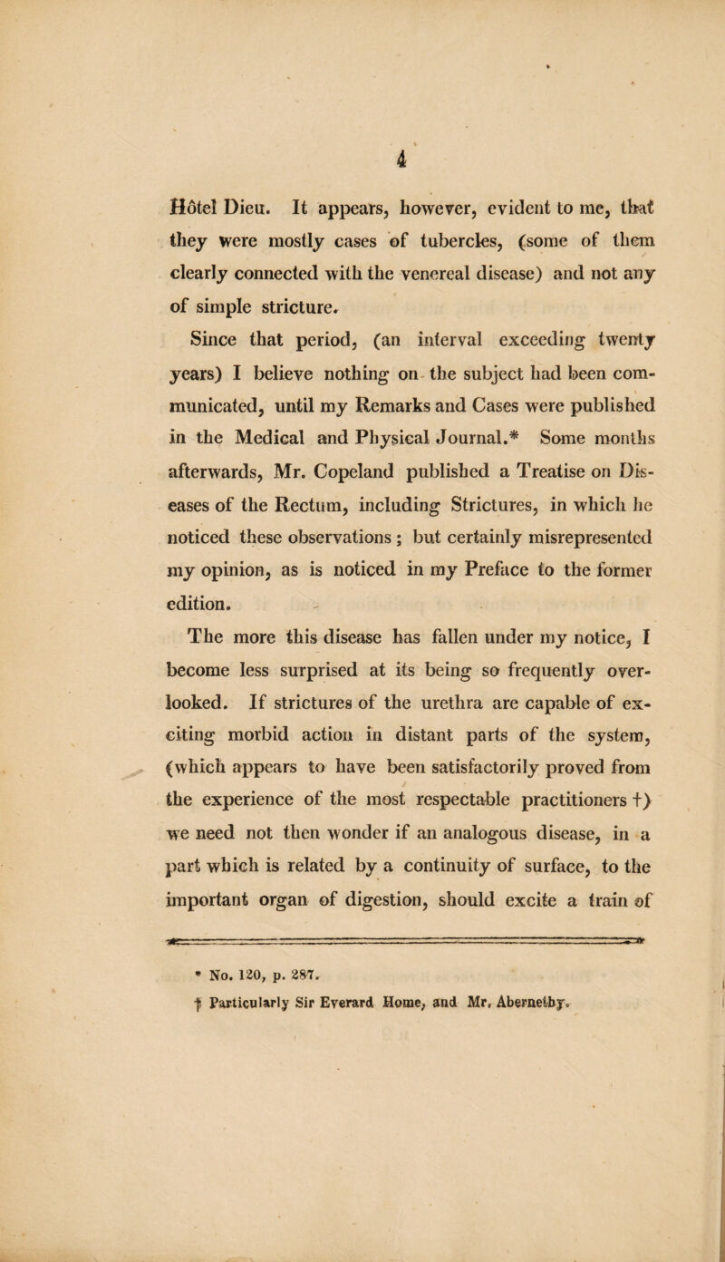 Hotel Dieu. It appears, however, evident to me, that they were mostly cases of tubercles, (some of them clearly connected with the venereal disease) and not aoy of simple stricture.^ Since that period, (an interval exceeding twenty years) I believe nothing on- the subject had been com- \ municated, until my Remarks and Cases were published in the Medical and Physical Journal.^ Some months afterwards, Mr. Copeland published a Treatise on Dis¬ eases of the Rectum, including Strictures, in which lie noticed these observations ; but certainly misrepresented my opinion, as is noticed in my Preface to the former edition. The more this disease has fallen under my notice, I become less surprised at its being so frequently over¬ looked. If strictures of the urethra are capable of ex¬ citing morbid action in distant parts of the system, (which appears to have been satisfactorily proved from the experience of the most respectable practitioners +) we need not then wonder if an analogous disease, in a part which is related by a continuity of surface, to the important organ of digestion, should excite a train of • No. 120, p. 287. I Particnlaply Sir Everard Home; and Mr, Abernetby. I