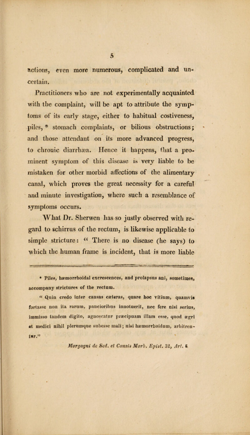 6 actions, even more numerous, complicated and un¬ certain. Practitioners who are not experimentally acquainted with the complaint, will be apt to attribute the symp¬ toms of its early stage, either to habitual costiveness, piles, * stomach complaints, or bilious obstructions; and those attendant on its more advanced progress, to chronic diarrhasa. Hence it happens, that a pro¬ minent symptom of this disease is very liable to be mistaken for other morbid affections of the alimentary canal, which proves the great necessity for a careful and minute investigation, where such a resemblance of symptoms occurs. What Dr. Sherwcn has so justly observed with re¬ gard to schirrus of the rectum, is likewise applicable to simple stricture: There is no disease (he says) to which the human frame is incident, that is more liable • Piles, haemorrhoidal excrescences, and prolapsus ani, sometimesj accompany strictures of the rectum. “ Quin credo inter causas caeteras, quare hoe vitinm, quamvit fortasse non ita rarum, paucioribus innotuerit, nec fere nisi serins, immisso tandem digito, agnoscatur praecipuam illam esse, quod aegri fit medici nihil plerumque subesse mali; nisi haemorrhoidum, arhitren- tHr.” Morgagni de Sed. et Camis Morh, Epist, 32, Art, &