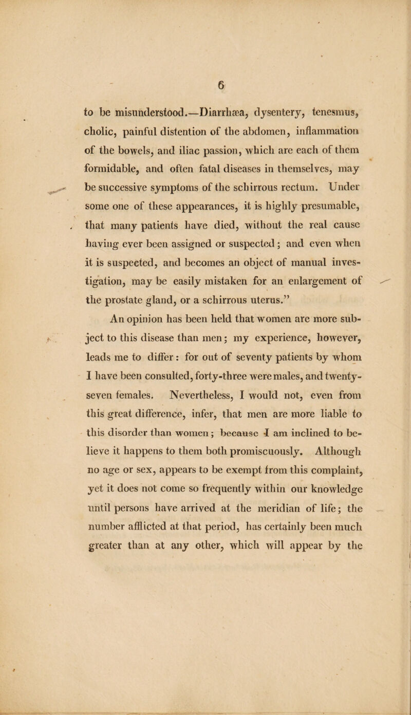 to be misunderstood.—Diarrhaea, dysentery, tenesmus, cholic, painful distention of the abdomen, inflammation of the bowels, and iliac passion, which are each of them formidable, and often fatal diseases in themselves, may be successive symptoms of the schirrous rectum. Under some one of these appearances, it is highly presumable, that many patients have died, without the real cause having ever been assigned or suspected ; and even when it is suspected, and becomes an object of manual inves¬ tigation, may be easily mistaken for an enlargement of the prostate gland, or a schirrous uterus.” An opinion has been held that women are more sub¬ ject to this disease than men; my experience, however, leads me to differ : for out of seventy patients by whom - I have been consulted, forty-three were males, and twenty- seven females. Nevertheless, I would not, even from this great difference, infer, that men are more liable to ' this disorder than women; because f am inclined to be¬ lieve it happens to them both promiscuously. Although no age or sex, appears to be exempt from this complaint, yet it does not come so frequently within our knowledge until persons have arrived at the meridian of life; the number afflicted at that period, has certainly been much greater than at any other, which will appear by the