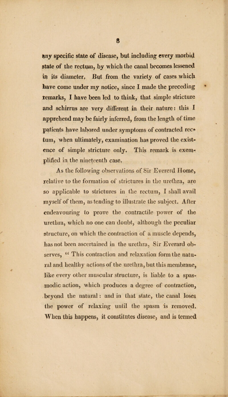 any specific state of* disease, but including every morbid state of the rectum, by which the canal becomes lessened iu its diameter, But from the variety of cases which have come under my notice, since I made the preceding temarks, I have been led to think, that simple stricture and schirrus are very different in their nature: this I apprehend may be fairly inferred, from the length of time patients have labored under symptoms of contracted rec» turn, when ultimately, examination has proved the exist¬ ence of simple stricture only. This remark is exena- plified in the nineteenth case. As the following observations of Sir Evererd Horae, relative to the formation of strictures in the urethra, are so applicable to strictures in the rectum, I shall avail myself of them, as tending to illustrate the subject. After endeavouring to prove the contractile power of the urethra, which no one can doubt, although the peculiar structure, on which the contraction of a muscle depends, has not been ascertained in the urethra, Sir Everard ob¬ serves, This contraction and relaxation form the natu¬ ral and healthy actions of the urethra, but this membrane, like every other muscular structure, is liable to a spas¬ modic action, which produces a degree of contraction, , beyond the natural: and in that state, the canal loses the power of relaxing until the spasm is removed. When this happens, it constitutes disease, and is termed