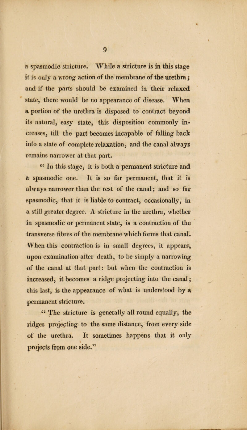 a spasmodic stricture. While a stricture is in this stage it is only a wrong action of the membrane of the urethra; and if the parts should be examined in their relaxed state, there would be no appearance of disease. When a portion of the urethra is disposed to contract beyond its natural, easy state, this disposition commonly in¬ creases, till the part becomes incapable of falling back into a state of complete relaxation, and the canal always remains narrower at that part. In this stage, it is both a permanent stricture and a spasmodic one. It is so far permanent, that it is always narrower than the rest of the canal; and so far spasmodic, that it is liable to contract, occasionally, in a still greater degree. A stricture in the urethra, whether in spasmodic or permanent state, is a contraction of the transverse fibres of the membrane which forms that canal. When this contraction is in small degrees, it appears, upon examination after death, to be simply a narrowing of the canal at that part: but when the contraction is increased, it becomes a ridge projecting into the canal; this last, is the appearance of what is understood by a permanent stricture. The stricture is generally all round equally, the ridges projecting to the same distance, from every side of the urethra. It sometimes happens that it only V projects from one side.”