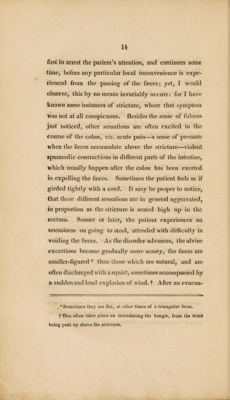 first to arrest the patient’s attention, and continues some time, before any particular local inconvenience is expe¬ rienced from the passing of the faeces; yet, 1 would observe, this by no means invariably occurs: for I have known some instances of stricture, where that symptom was not at all conspicuous. Besides the sense of fulness just noticed, other sensations are often excited in the course of the colon, viz. acute pain—a sense of pressure when the faeces accumulate above the stricture—violent spasmodic contractions in different parts of the intestine, which usually happen after the colon has been exerted in expelling the faeces. Sometimes the patient feels as if girded tightly with a cord. It may be proper to notice, that these different sensations are in general aggravated, in proportion as the stricture is seated high up in the rectum. Sooner or later, the patient experiences an uneasiness on going to stool, attended with difficulty in voiding the fasces. As the disorder advances, the alvine excretions become gradually more scanty, the faeces are smaller-figured^ than those which are natural, and are often discharged with a squirt, sometimes accompanied by a sudden and loud explosion of wind, f After an evacua- * Sometimes they are flat, at other times of a triangular form, t This often takes place on introducing the bougie, from the wind being pent up above the stricture.