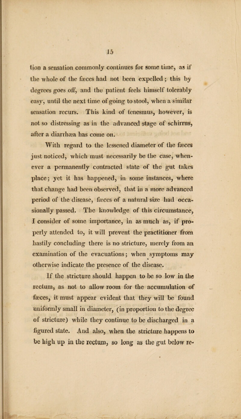 tion a sensation commonly continues for some time, as if tlie whole of the feces had not been expelled; this by degrees goes off, and the patient feels himself tolerably easy, until the next time of going to stool, when a similar sensation recurs. This kind of tenesmus, however, is not so distressing as in the advanced stage of schirrus, after a diarrhaja has come on. With regard to the lessened diameter of the feces just noticed, which must necessarily be the case, when¬ ever a permanently contracted state of the gut takes place; yet it has happened, in some instances, where that change had been observed, that in a more advanced period of the disease, feces of a natural size had occa¬ sionally passed. The knowledge of this circumstance, I consider of some importance, in as much as, if pro¬ perly attended to, it will prevent the practitioner from hastily concluding there is no stricture, merely from an examination of the evacuations; when symptoms may otherwise indicate the presence of the disease. If the stricture should happen to be so low in the rectum, as not to allow room for the accumulation of feces, it must appear evident that they will be found uniformly small in diameter, (in proportion to the degree of stricture) while they continue to be discharged in a figured state. And also, when the stricture happens to be high up in the rectum, so long as the gut below re-