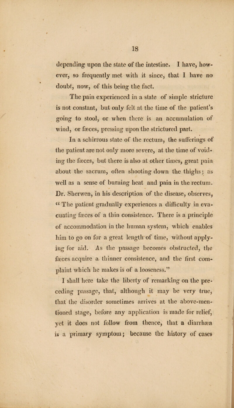 depending upon the state of the intestine. I have, how¬ ever, so frequently met with it since, that 1 have no doubt, now, of this being the fact. The pain experienced in a state of simple stricture is not constant, but only felt at tlie time of the patient’s going to stool, or when there is an accumulation of wind, or faeces, pressing upon the strictured part. In a schirrous state of the rectum, the sufferings of the patient are not only more severe, at the time of void¬ ing the faeces, but there is also at other times, great pain about the sacrum, often shooting down the thighs; as well as a sense of burning heat and pain in the rectum. Dr. Sherwen, in his description of the disease, observes, The patient gradually experiences a difficulty in eva- cuating faeces of a thin consistence. There is a principle of accommodation in the human system, which enables him to go on for a great lengtlrof time, without apply¬ ing for aid. As the passage becomes obstructed, the faeces acquire a thinner consistence, and the first com¬ plaint which he makes is of a looseness.” I shall liere take the liberty of remarking on the pre¬ ceding passage, that, although it may be very true, that the disorder sometimes arrives at the above-men¬ tioned stage, before any application is made for relief, yet it does not follow from thence, that a diarrha^a is a primary symptom; because the history of cases
