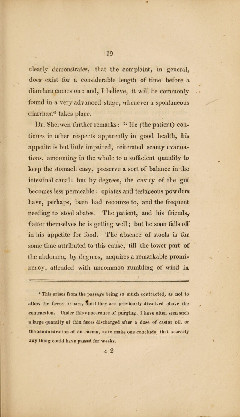 » clearly demonstrates, that the complaint, in general, does- exist for a considerable length af time before a diarrhaea comes on : and, I believe, it will be commonly found in a very advanced stage, whenever a spontaneous diarrhma^ takes place. Dr. Sherwen further remarks: He (the patient) con¬ tinues in other respects apparently in good health, his appetite is but little impaired, reiterated scanty evacua¬ tions, amounting in the whole to a sufficient quantity to keep the stomach easy, preserve a sort of balance in the intestinal canal: but by degrees, the cavity of the gut becomes less permeable : opiates and testaceous powders have, perhaps, been had recourse to, and the frequent needing to stool abates. The patient, and his friends, flatter themselves he is getting well; but he soon falls off in his appetite for food. The absence of stools is for some time attributed to this cause, till the lower part of the abdomen, by degrees, acquires a remarkable promi¬ nency, attended with uncommon rumbling of wind in • This arises from the passage being so much contracted, as not to t allow the faeces to pass, tfntil they are previously dissolved above the contraction. Under this appearance of purging, I have often seen such a large quantity of thin faeces discharged after a dose of castor oil, or the administration of an enema, as to make one conclude, that scarcely any thing could have passed for weeks. c 2 \