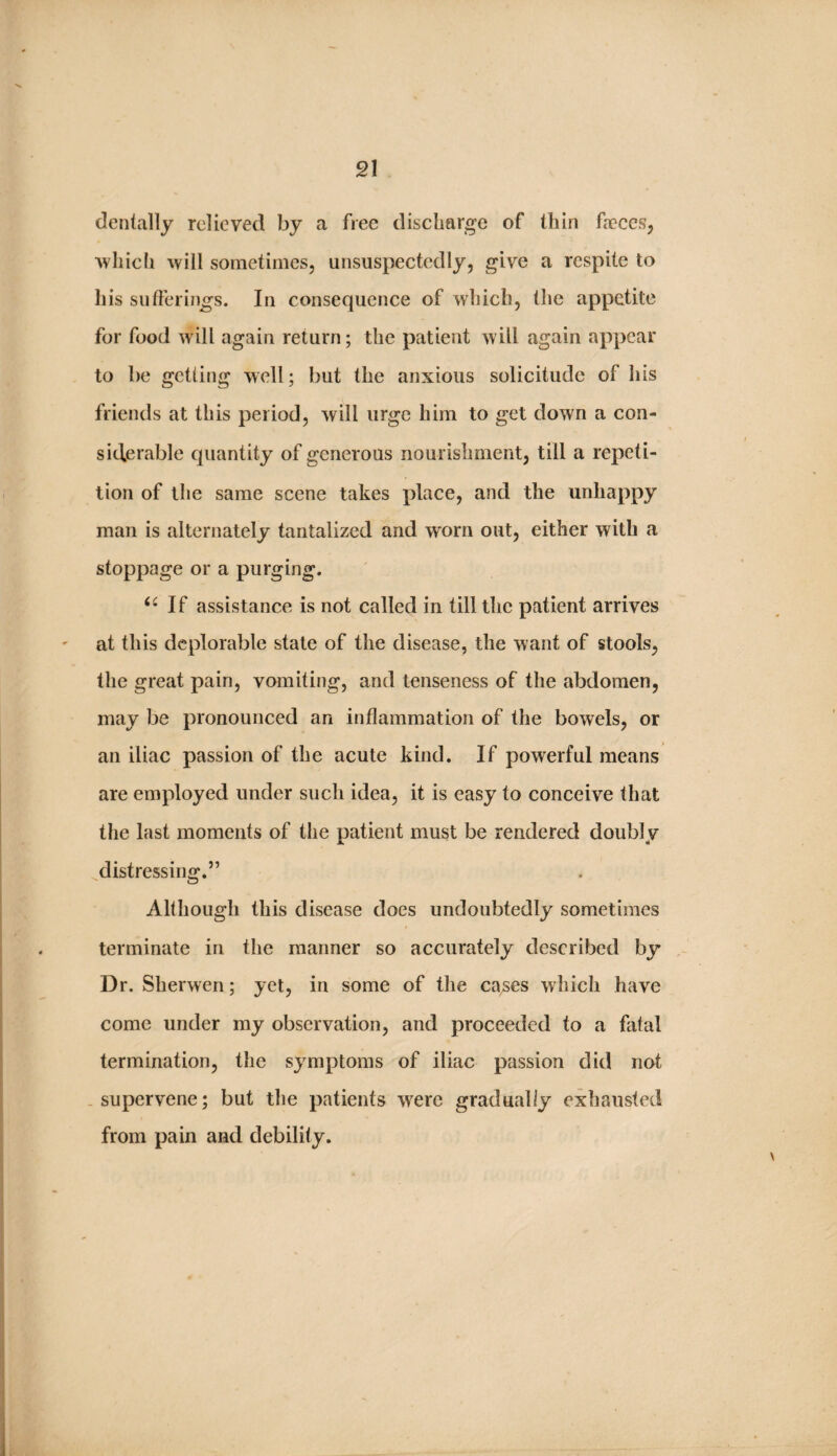 V. 21 dentally relieved by a free discharge of thin faeces, ’which will sometimes, unsuspectedly, give a respite to his sufferings. In consequence of which, tlie appetite for food will again return; the patient will again appear to be getting well; but the anxious solicitude of his friends at this period, will urge him to get down a con¬ siderable quantity of generous nourishment, till a repeti- i tion of the same scene takes place, and the unhappy man is alternately tantalized and worn out, either with a stoppage or a purging. If assistance is not called in till the patient arrives at this deplorable state of the disease, the want of stools, the great pain, vomiting, and tenseness of the abdomen, may be pronounced an inflammation of the bowels, or an iliac passion of the acute kind. If powerful means are employed under such idea, it is easy to conceive that the last moments of the patient must be rendered doubly distressing.” Although this disease does undoubtedly sometimes I . terminate in the manner so accurately described by , I Dr. Sherwen; yet, in some of the cases which have i I come under my observation, and proceeded to a fatal : y termination, the symptoms of iliac passion did not I I ^ .supervene; but the patients were gradually exhausted ji 1 ,1 ^ ^ L ; from pain and debility. i ✓ i ’ 'V. '-J ■ K 1; [I