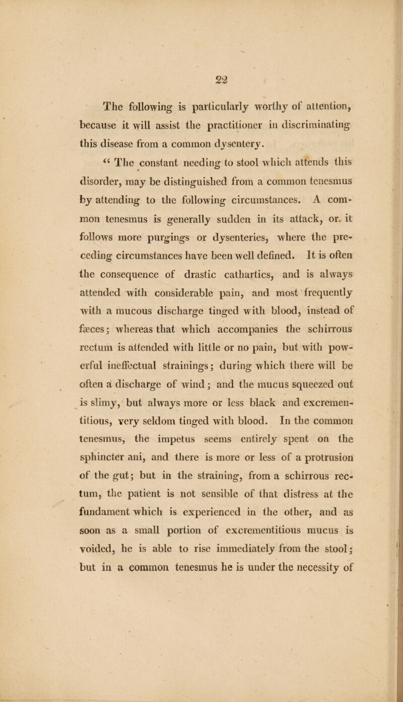 The following is particularly worthy of attention, because it will assist the practitioner in discriminating this disease from a common dysentery. The constant needing to stool which attends this disorder, may be distinguished from a common tenesmus by attending to the following circumstances. A com¬ mon tenesmus is generally sudden in its attack, or. it follows more purgings or dysenteries, where the pre¬ ceding circumstances have been well defined. It is often the consequence of drastic cathartics, and is always attended with considerable pain, and most' frequently with a mucous discharge tinged with blood, instead of fasces j whereas that which accompanies the schirrous rectum is attended with little or no pain, but with pow¬ erful ineffectual strainings; during which there will be often a discharge of wind; and the mucus squeezed out is slimy, but always more or less black and excreraen- titious, very seldom tinged with blood. In the common tenesmus, the impetus seems entirely spent on the sphincter ani, and there is more or less of a protrusion of the gut; but in the straining, from a schirrous rec¬ tum, the patient is not sensible of that distress at the fundament which is experienced in the other, and as soon as a small portion of excrementitious mucus is voided, he is able to rise immediately from the stool; but in a common tenesmus he is under the necessity of