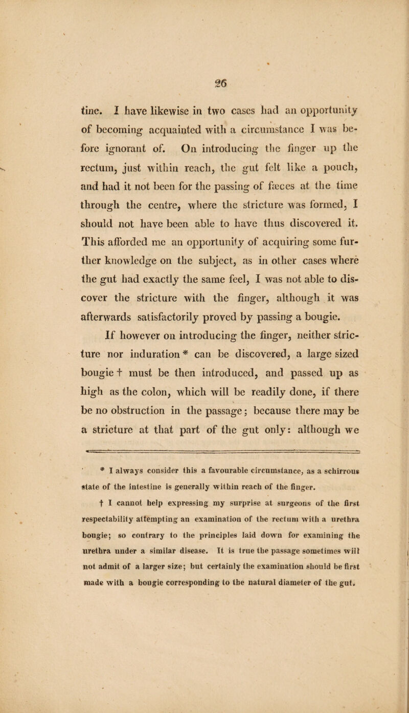 tine. I have likewise in two cases had an opportunity « of becoming acquainted with a circumstance I was be¬ fore ignorant of. On introducing the finger up the rectum, just within reach, the gut felt like a pouch, and had it not been for the passing of feces at the time through the centre, where the stricture was formed, I should not have been able to have thus discovered it. This afforded me an opportunity of acquiring some fur¬ ther knowledge on the subject, as in other cases where the gut had exactly the same feel, I was not able to dis¬ cover the stricture with the finger, although it was afterwards satisfactorily proved by passing a bougie. If however on introducing the finger, neither stric¬ ture nor induration * can be discovered, a large sized bougie t must be then introduced, and passed up as high as the colon, which will be readily done, if there be no obstruction in the passage; because there may be a stricture at that part of the gut only: although we * I always consider this a favourable circumstance, as a schirrous state of the intestine is generally within reach of the finger. t I cannot help expressing my surprise at surgeons of the first respectability attempting an examination of the rectum with a urethra bougie; so contrary to the principles laid down for examining the urethra under a similar disease. It is true the passage sometimes will not admit of a larger size; but certainly the examination should be first made with a bougie corresponding to the natural diameter of the gut.
