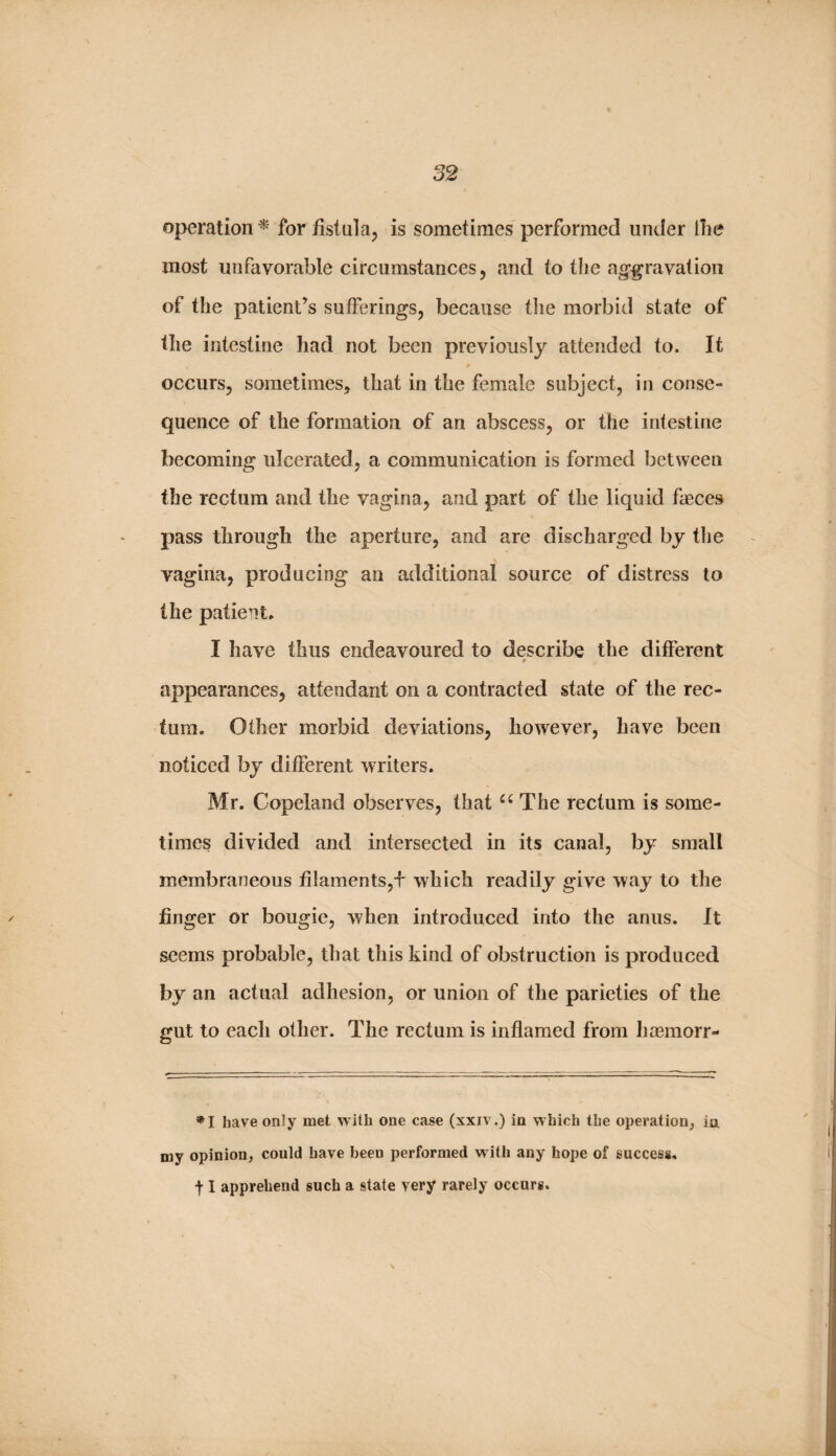 operation ^ for iistulaj is sometimes performed under the most unfavorable circumstances, and to tlie ag’^ravation of the patient’s sufferings, because the morbid state of the intestine had not been previously attended to. It occurs, sometimes, that in the female subject, in conse¬ quence of the formation of an abscess, or the intestine becoming ulcerated, a communication is formed between the rectum and the vagina, and part of the liquid faeces pass through the aperture, and are discharged by the vagina, producing an additional source of distress to the patient. I have thus endeavoured to describe the different appearances, attendant on a contracted state of the rec¬ tum. Other morbid deviations, however, have been noticed by different writers. Mr, Copeland observes, that The rectum is some¬ times divided and intersected in its canal, by small membraneous filaments,f which readily give way to tlie finger or bougie, when introduced into the anus. It seems probable, that this kind of obstruction is produced by an actual adhesion, or union of the parieties of the gut to each other. The rectum is inflamed from hoemorr- ’•‘I have only met with one case (xxiv.) in which the operation, ia my opinion, could have been performed with any hope of success, 11 apprehend such a state very rarely occurs.