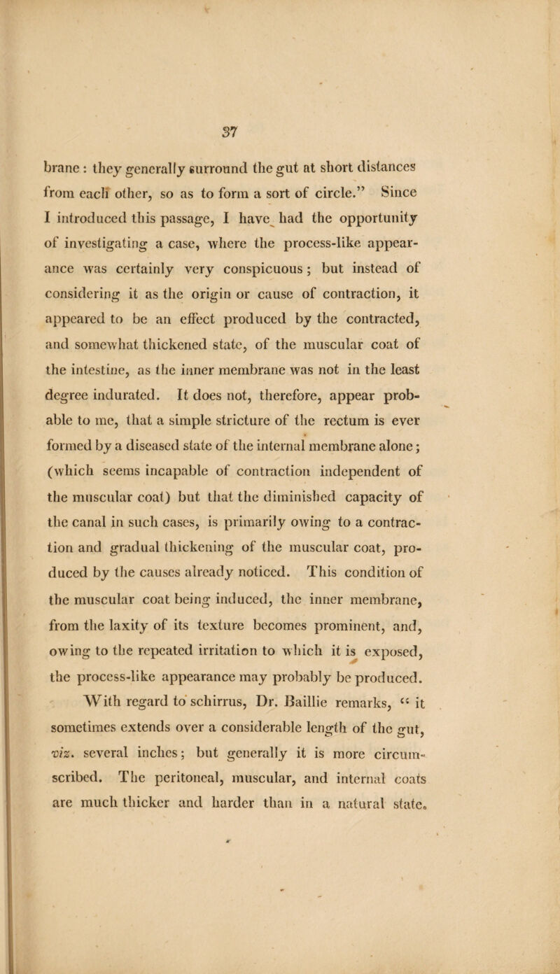 brane : they generally surround the gut at short distances from each other, so as to form a sort of circle.’’ Since I introduced this passage, I have^ had the opportunity of investigating a case, where the process-like appear¬ ance was certainly very conspicuous; but instead of considering it as the origin or cause of contraction, it appeared to be an effect produced by the contracted, and somewhat thickened state, of the muscular coat of the intestine, as the inner membrane was not in the least degree indurated. It does not, therefore, appear prob¬ able to me, that a simple stricture of the rectum is ever formed by a diseased state of the internal membrane alone; (which seems incapable of contraction independent of the muscular coat) but that the diminished capacity of the canal in such cases, is primarily owing to a contrac¬ tion and gradual thickening of the muscular coat, pro¬ duced by the causes already noticed. This condition of the muscular coat being induced, the inner membrane, from the laxity of its texture becomes prominent, and, owing to the repeated irritation to which it h exposed, the process-like appearance may probably be produced. With regard to schirrus, Dr. Baillie remarks, it sometimes extends over a considerable leno^th of the irut. 'oiz. several inches; but generally it is more circum¬ scribed. The peritoneal, muscular, and internal coats are much thicker and harder than in a natural state»