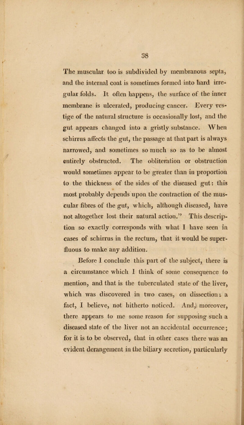 The muscular too is subdivided by membranous septa, and the internal coat is sometimes formed into hard irre¬ gular folds. It often happens, the surface of the inner membrane is ulcerated, producing cancer. Every ves¬ tige of the natural structure is occasionally lost, and the gut appears changed into a gristly substance. When schirrus affects the gut, the passage at that part is always narrowed, and sometimes so much so as to be almost entirely obstructed. The obliteration or obstruction would sometimes appear to be greater than in proportion to the thickness of the sides of the diseased gut: this most probably depends upon the contraction of the mus¬ cular fibres of the gut, which, although diseased, have not altogether lost their natural action.’* This descrip¬ tion so exactly corresponds with what I have seen in cases of schirrus in the rectum, that it would be super¬ fluous to make any addition. Before I conclude this part of the subject, there is a circumstance which 1 think of some consequence to mention, and that is the tuberculated state of the liver, which was discovered in two cases, on dissection: a fact, I believe, not hitherto noticed. And,\ moreover, there appears to me some reason for supposing such a diseased state of the liver not an accidental occurrence; for it is to be observed, that in other cases tliere was an evident derangement in the biliary secretion, particularly