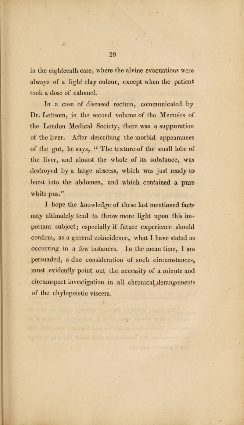 in the eighteenth case, where the alvine evacuations were always of a light clay colour, except when the patient took a dose of calomel. In a case of diseased rectum, communicated by Dr. Lettsom, in the second volume of the Memoirs of the London Medical Society, there was a suppuration of the liver. After describing the morbid appearances of the gut, he says, The tcxture^of the small lobe of tlie liver, and almost the whole of its substance, was destroyed by a large abscess, which was just ready to burst into the abdomen, and which contained a pure white pus.” I hope the knowledge of these last mentioned facts may ultimately tend to throw more light upon this im¬ portant subject; especially if future experience should confirm, as a general coincidence, w hat I have stated as occurring in a few instances. In the mean time, I am persuaded, a due consideration of such circumstances, must evidently point out the necessity of a minute and circumspect investigation in all chronical^derangements of the chylopoietic viscera.
