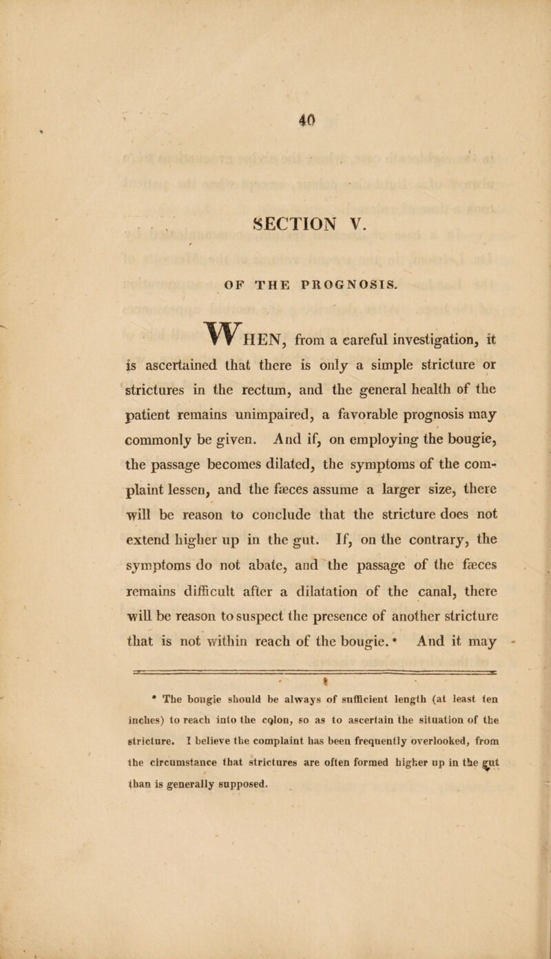 . SECTION V. f OF THE PROGNOSIS. When, fro. a careful investigation, it is ascertained that there is only a simple stricture or strictures in the rectum, and the general health of the patient remains unimpaired, a favorable prognosis may / commonly be given. And if, on employing the bougie, the passage becomes dilated, the symptoms of the com¬ plaint lessen, and the faeces assume a larger size, there lyill be reason to conclude that the stricture does not extend higher up in the gut. If, on the contrary, the symptoms do not abate, and the passage of the faeces remains difficult after a dilatation of the canal, there will be reason to suspect the presence of another stricture that is not within reach of the bougie. * * And it may ^ • The bougie should be always of sufficient length (at least ten inches) to reach into the CQlon, so as to ascertain the situation of the stricture. I believe the complaint has been frequently overlooked, from the circumstance that strictures are often formed higher up in the ^ut / than is generally supposed.