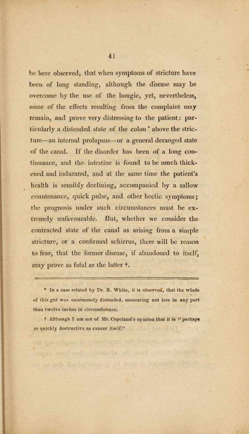 be here observed, that when symptoms of stricture have been of long standing, although the disease may be overcome by the use of the bougie, yet, nevertheless, some of the effects resulting from the complaint may remain, and prove very distressing to the patient,: par¬ ticularly a distended state of the colon above the stric¬ ture—an internal prolapsus—or a general deranged state of tJie canal. If the disorder has been of a long con^- tinuance, and the intestine is found to be much thick¬ ened and indurated, and at the same time the patient’s health is sensibly declining, accompanied by a sallow countenance, quick pulse, and other hectic symptoms; the prognosis under such circumstances must be ex¬ tremely unfavourable. But, whether we consider the contracted state of the canal as arising from a simple stricture, or a confirmed schirrus, there will be reason to fear, that the former disease, if abandoned to itself, may prove as fatal as the latter +. * In a case related by Dr. R. White, it is observed, that the whole 1 of this gat was enormously distended, measuring not less in any part than twelve inches in circumference. f Although I am not of Mr. Copeland’s opinion that it is perhap* as quickly destructive as cancer itself.”