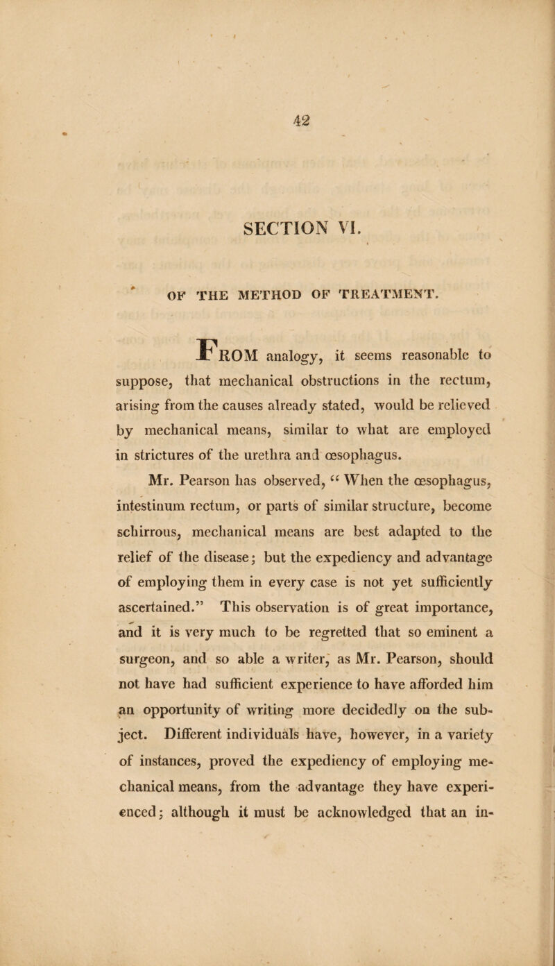 SECTION VI. OF THE METHOD OF TREATMENT. From analogy, it seems reasonable to suppose, that mechanical obstructions in the rectum, arising from the causes already stated, would be relieved by mechanical means, similar to what are employed in strictures of the urethra and oesophagus. Mr. Pearson has observed, When the oesophagus, intestinum rectum, or parts of similar structure, become schirrous, mechanical means are best adapted to the relief of the disease; but the expediency and advantage of employing them in every case is not yet sufficiently ascertained.” This observation is of great importance, and it is very much to be regretted that so eminent a surgeon, and so able a writer,' as Mr. Pearson, should not have had sufficient experience to have afforded him an opportunity of writing more decidedly on the sub¬ ject. Different individuals have, however, in a variety of instances, proved the expediency of employing me¬ chanical means, from the advantage they have experi¬ enced 3 although it must be acknowledged that an in-