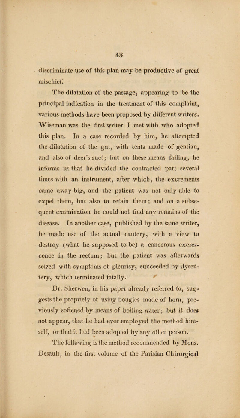 . discriminate use of this plan may be productive of great mischief. The dilatation of the passage, appearing to be the principal indication in the treatment of tliis complaint, various methods have been proposed by different writers. Wiseman was the first writer I met with who adopted this plan. In a case recorded by him, he attempted the dilatation of the gut, with tents made of gentian, and also of deer’s suet; but on these means failing, lie informs us that he divided the contracted part several times with an instrument, after which, the excrements came away big, and the patient was not only able to expel them, but also to retain them; and on a subse¬ quent examination he could not find any remains of the disease. In another case, published by the same writer, he made use of the actual cautery, with a view to destroy (what he supposed to be) a cancerous excres¬ cence in the rectum; but the patient was afterwards seized with symptoms of pleurisy, succeeded by dysen¬ tery, which terminated fatally. ^ Dr. Sherwen, in his paper already referred to, sug¬ gests the propriety of using bougies made of horn, pre¬ viously softened by means of boiling water; but it does not appear, that he had ever employed the method him¬ self, or that it had been adopted by any other person. The following is the method recommended by Mons. Desault, in the first volume of the Parisian Chirurgical