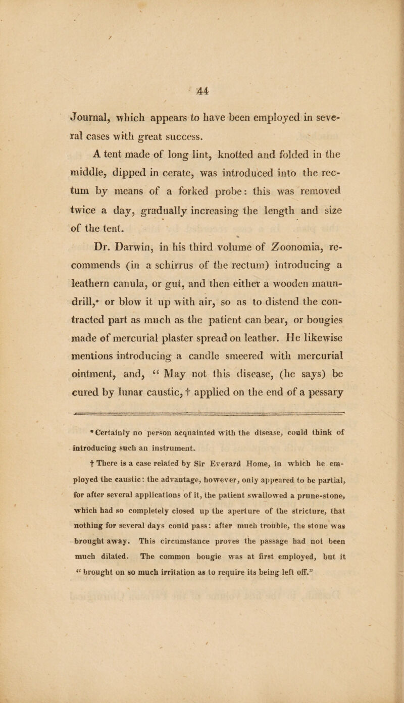 / 44 Journal, ^vliicli appears to have been employed in seve¬ ral cases with great success. A tent made of long lint, knotted and folded in the middle, dipj^ed in cerate, was introduced into the rec¬ tum by means of a forked probe: this was removed twice a day, gradually increasing the length and size » • of the tent. % Dr. Danvin, in his third volume of Zoonomia, re¬ commends (in a schirrus of the rectum) introducing a leathern canula, or gut, and then either a wooden maun- ' drill,* or blow it up with air, so as to distend the con¬ tracted part as much as the patient can bear, or bougies made of mercurial plaster spread on leather. He likewise mentions introducing a candle smeered with mercurial ointment, and, May not this disease, (he says) be cured by lunar caustic, t applied on the end of a pessary •Certainly no person acquainted with the disease, could think of introducing such an instrument. t There is a case related by Sir Everard Home, in which he em¬ ployed the caustic; the advantage, however, only appeared to be partial, for after several applications of it, the patient swallowed a prune-stone, which had so completely closed up the aperture of the stricture, that nothing for several days could pass: after much trouble, the stone was _ V brought away. This circumstance proves the passage had not been much dilated. The common bougie was at first employed, but it brought on so much irritation as to require its being left off.” /