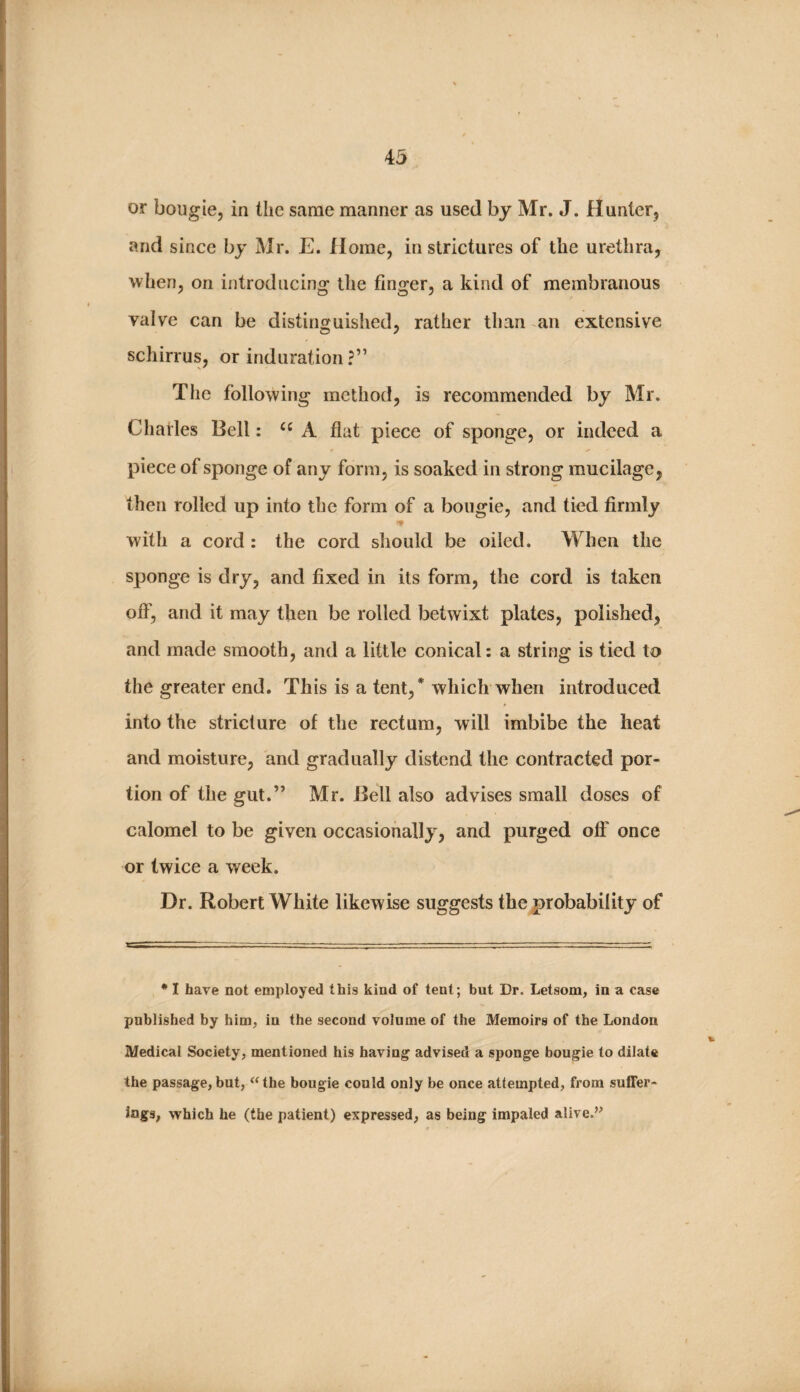 or bougie, in the same manner as used by Mr. J. Hunter, and since by Mr. E. Horae, in strictures of the urethra, when, on introducing the finger, a kind of membranous valve can be distinguished, rather than an extensive schirrus, or induration ?” The following method, is recommended by Mr. Charles Bell: “ A flat piece of sponge, or indeed a piece of sponge of any form, is soaked in strong mucilage, then rolled up into the form of a bougie, and tied firmly with a cord: the cord should be oiled. When the sponge is dry, and fixed in its form, the cord is taken off, and it may then be rolled betwixt plates, polished, and made smooth, and a little conical: a string is tied to the greater end. This is a tent,* which when introduced into the stricture of the rectum, will imbibe the heat and moisture, and gradually distend the contracted por¬ tion of the gut.” Mr. Bell also advises small doses of calomel to be given occasionally, and purged off once or twice a week. Dr. Robert White likewise suggests the probability of • I have not employed this kind of tent; but Dr. Letsom, in a case published by him, in the second volume of the Memoirs of the London Medical Society, mentioned his having advised a sponge bougie to dilate the passage, but, <‘the bougie could only be once attempted, from suffer¬ ings, which he (the patient) expressed, as being impaled alive.”