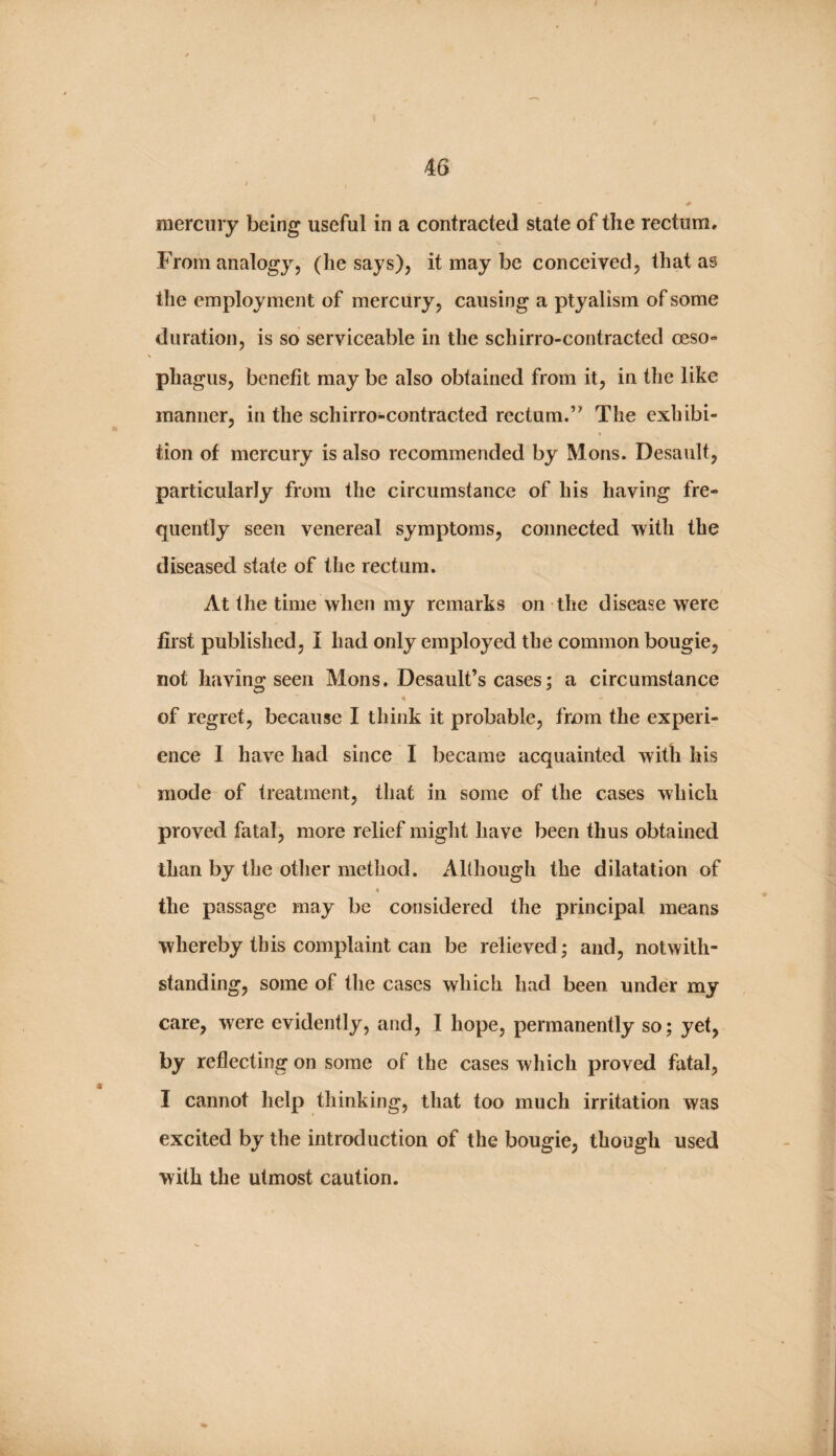 mercury being useful in a contracted state of the rectum. From analogy, (he says), it may be conceived, that as the employment of mercury, causing a ptyalism of some duration, is so serviceable in the schirro-contracted oeso¬ phagus, benefit may be also obtained from it, in the like manner, in the schirro-contracted rectum.’’ The exhibi¬ tion of mercury is also recommended by Mons. Desault, particularly from the circumstance of his having fre¬ quently seen venereal symptoms, connected 'vvith the diseased state of the rectum. At the time when my remarks on the disease were first published, I had only employed the common bougie, not having seen Mons. Desault’s cases; a circumstance of regret, because I think it probable, from the experi¬ ence I have had since I became acquainted with his mode of treatment, that in some of the cases which proved fatal, more relief might have been thus obtained than by the otlier method. AKhough the dilatation of < the passage may be considered the principal means whereby this complaint can be relieved; and, notwith¬ standing, some of the cases which had been under my care, were evidently, and, I hope, permanently so; yet, by reflecting on some of the cases which proved fatal, I cannot help thinking, that too much irritation was excited by the introduction of the bougie, though used with the utmost caution.