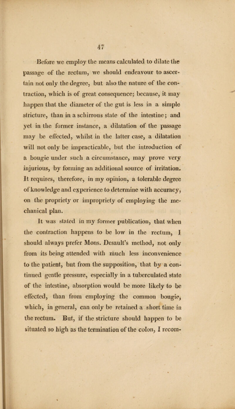 JJcfore we employ the means calculated to dilate the passage of the rectum, we should endeavour to ascer¬ tain not only the degree, but also the nature of the con¬ traction, which is of great consequence; because, it may Jiappen that the diameter of the gut is less in a simple stricture, than in a schirrous state of the intestine; and yet in the former instance, a dilatation of the passage I may be etfected, whilst in the latter case, a dilatation will not only be impracticable, but the introduction of a bougie under such a circumstance, may prove very injurious, by forming an additional source of irritation. It requires, therefore, in my opinion, a tolerable degree of knowledge and experience to determine with accuracy, on the propriety or impropriety of employing the me¬ chanical plan. It was stated in my former publication, that when the contraction happens to be low in the rectum, I should always prefer Mons. Desault’s method, not only from its being attended with much less inconvenience to the patient, but from the supposition, that by* a con¬ tinued gentle pressure, especially in a tuberculated state of the intestine, absorption would be more likely to be effected, than from employing the common bougie, which, in general, can only be retained a short time in the rectum. But, if the stricture should happen to be situated so high as the termination of the colon, I recom-