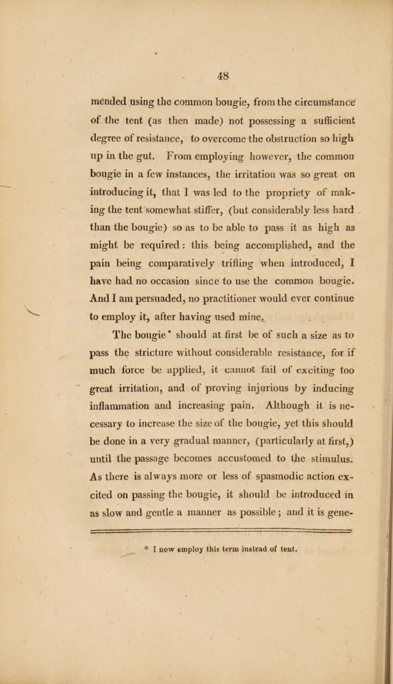 mended using the common bougie^ from the circumstance of the tent (as then made) not possessing a sufficient degree of resistance, to overcome the obstruction so Iiigh up in the gut. From employing however, the common bougie in a few instances, the irritation was so great on introducing it, that I was led to the propriety of mak¬ ing the tent somewhat stiffer, (but considerably less hard , than the bougie) so as to be able to pass it as high as might be required: this being accomplished, and the pain being comparatively trifling when introduced, I have had no occasion since to use the common bougie* And I am persuaded, no practitioner would ever continue to employ it, after having used mine. The bougie* should at first be of such a size as to pass the stricture without considerable resistance, for if much force be applied, it cannot fail of exciting too great irritation, and of proving injurious by inducing inflammation and increasing pain. Although it is ne¬ cessary to increase the size of the bougie, yet this should be done in a very gradual manner, (particularly at first,) until the passage becomes accustomed to the stimulus. As there is always more or less of spasmodic action ex¬ cited on passing the bougie, it should be introduced in as slow and gentle a manner as possible; and it is gene-