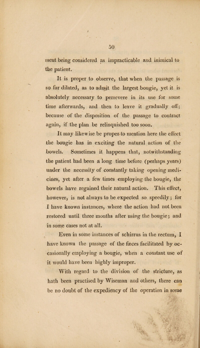 / 50 ineiit being considered as impracticable and inimical to the patient. It is proper to observe, that when the passage is so far dilated, as to adi^gt the largest bougie, yet it is absolutely necessary to persevere in its use for some time afterwards, and then to leave it gradually off; because of the disposition of the passage to contract again, if the plan be relinquished too soon. It may likewise be proper4o mention here the efi’ect the bougie has in exciting the natural action of the bowels. Sometimes it happens that, notwithstanding the patient had been a long time before (perhaps years) under the necessity of constantly taking opening medi¬ cines, yet after a few times employing the bougie, the bowels have regained their natural action. This effect, however, is not always to be expected so speedily; for I have known instances, where the action had not been restored until three months after using tlie bougie; and in some cases not at all. Even in some instances of schirrus in the rectum, I have known the passage of the faeces facilitated by oc¬ casionally employing a bougie, when a constant use of it would have been highly improper. With regard to the division of the stricture, as hath been practised by Wiseman and others, there can be no doubt of the expediency of the operation in some