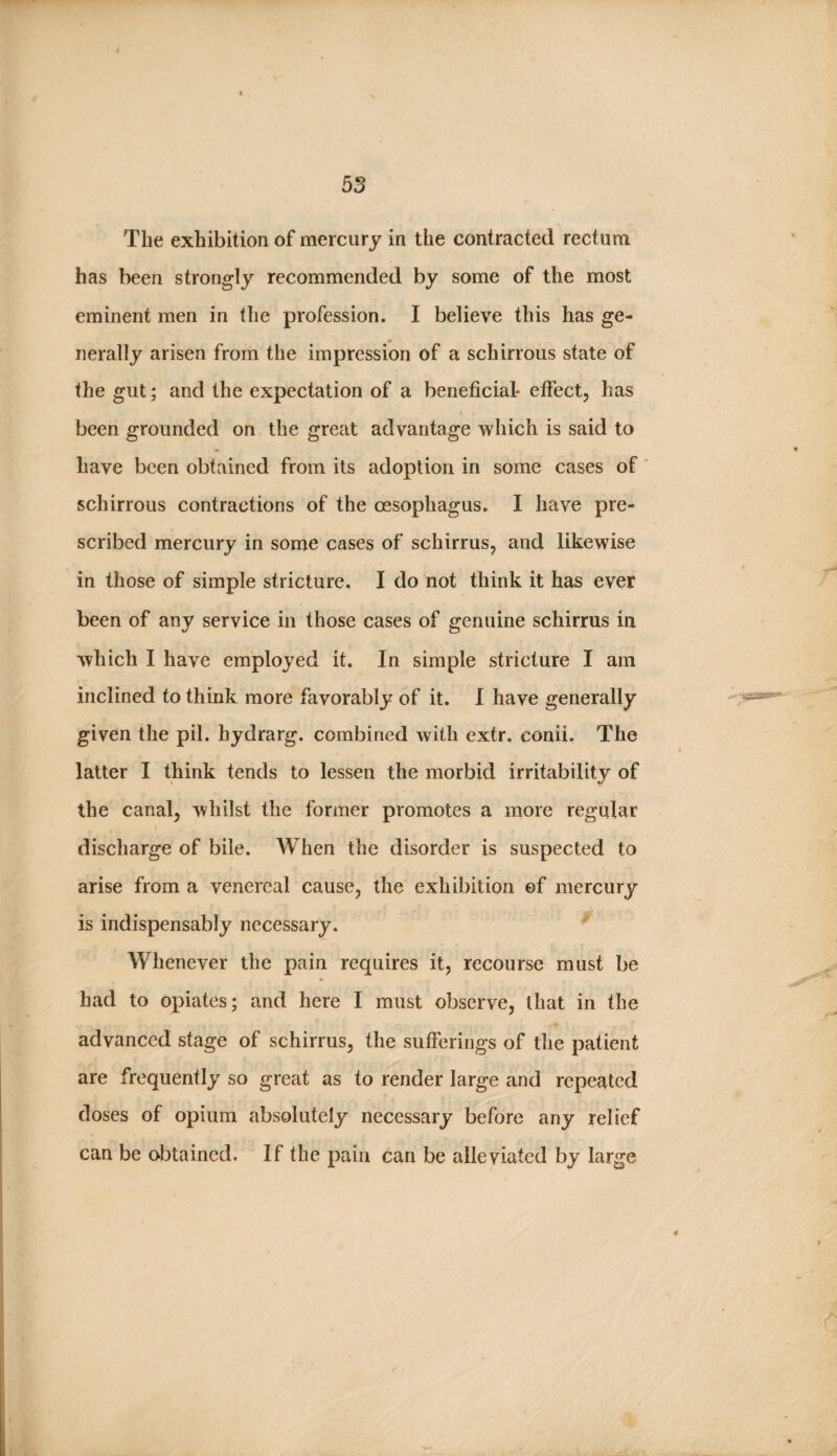 The exhibition of mercury in the contracted rectum has been strongly recommended by some of the most eminent men in the profession. I believe this has ge¬ nerally arisen from the impression of a schirrous state of the gut; and the expectation of a beneficial- effect, has been grounded on the great advantage which is said to have been obtained from its adoption in some cases of' schirrous contractions of the oesophagus. I have pre¬ scribed mercury in some cases of schirrus, and likewise in those of simple stricture. I do not think it has ever been of any service in those cases of genuine schirrus in which I have employed it. In simple stricture I am inclined to think more favorably of it. I have generally given the pil. hydrarg. combined with extr. conii. The latter I think tends to lessen the morbid irritability of the canal, whilst the former promotes a more regular discharge of bile. When the disorder is suspected to arise from a venereal cause, the exhibition ©f mercury is indispensably necessary. Whenever the pain requires it, recourse must be had to opiates; and here I must observe, that in the advanced stage of schirrus, the sufferings of the patient are frequently so great as to render large and repeated doses of opium absolutely necessary before any relief can be obtained. If the pain can be alleviated by large
