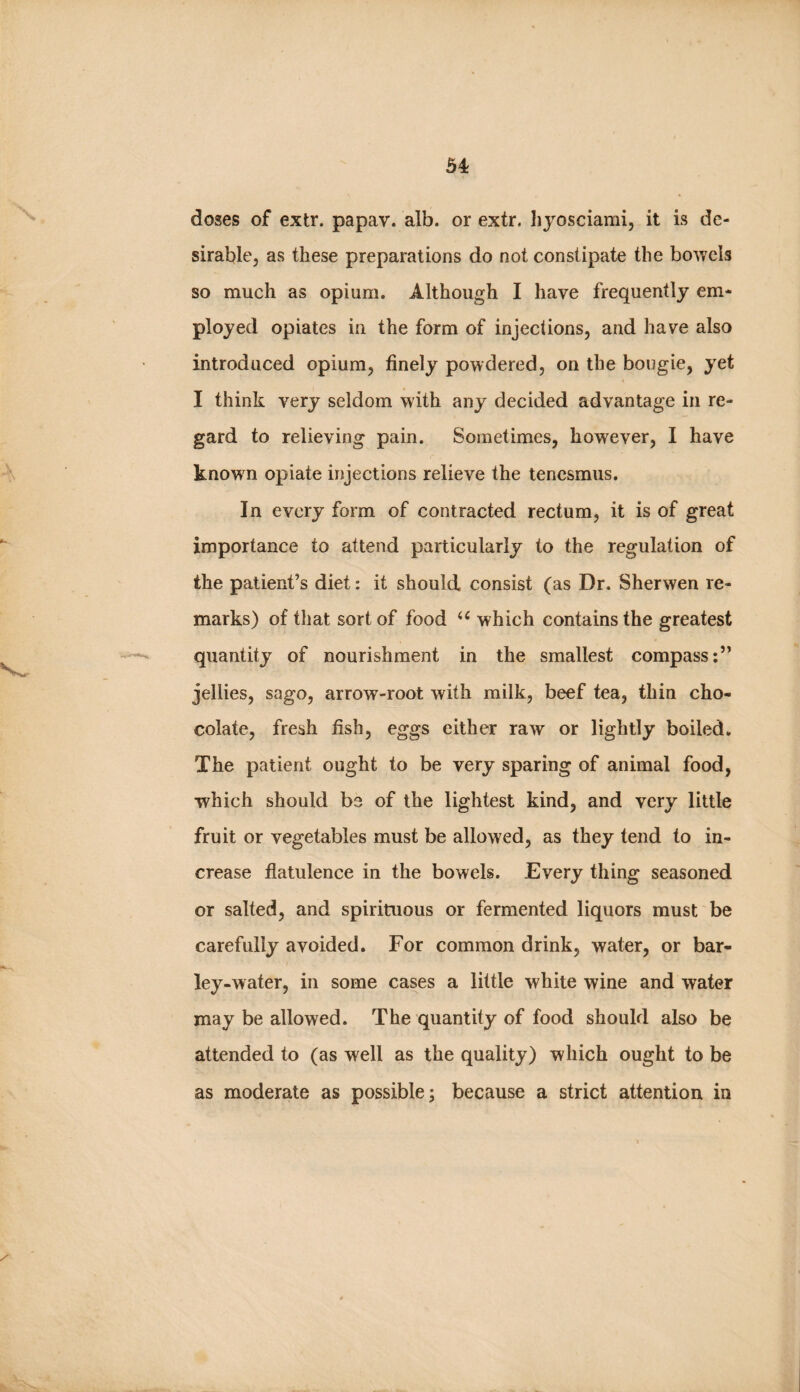 doses of extr. papav. alb. or extr. hyosciami, it is de¬ sirable, as these preparations do not constipate the bowels so much as opium. Although I have frequently em¬ ployed opiates in the form of injections, and have also introduced opium, finely powdered, on the bougie, yet I think very seldom with any decided advantage in re¬ gard to relieving pain. Sometimes, however, I have knowm opiate injections relieve the tenesmus. In every form of contracted rectum, it is of great importance to attend particularly to the regulation of the patient’s diet: it should consist (as Dr. Sherwen re¬ marks) of that sort of food which contains the greatest quantity of nourishment in the smallest compass:” jellies, sago, arrow-root with milk, beef tea, thin cho¬ colate, fresh fish, eggs either raw or lightly boiled. The patient ought to be very sparing of animal food, which should be of the lightest kind, and very little fruit or vegetables must be allowed, as they tend to in¬ crease flatulence in the bowels. Every thing seasoned or salted, and spirituous or fermented liquors must be carefully avoided. For common drink, water, or bar¬ ley-water, in some cases a little white wine and water may be allowed. The quantity of food should also be attended to (as well as the quality) which ought to be as moderate as possible; because a strict attention in
