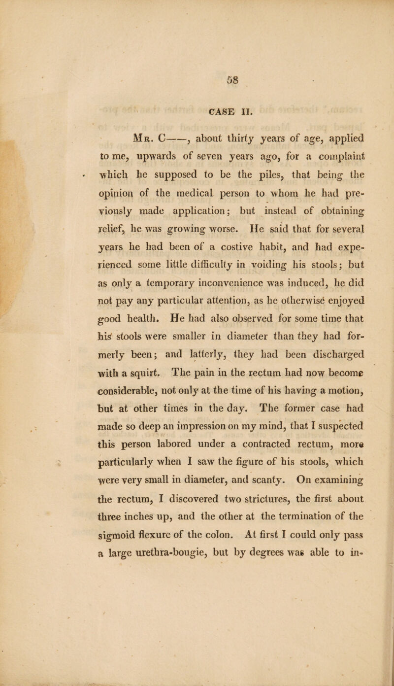 ' CASE II. Mr. C-, about thirty years of age, applied to me, upwards of seven years ago, for a complaint » which he supposed to be the piles, that being the opinion of the medical person to whom he had pre¬ viously made application; but instead of obtaining relief, he was growing worse. He said that for several years he had been of a costive habit, and had expe¬ rienced some little difficulty in voiding his stools; but as only a temporary inconvenience was induced, he did not pay any particular attention, as he otherwise enjoyed good health. He had also observed for some time that hisf stools were smaller in diameter than they had for¬ merly been; and latterly, they had been discharged with a squirt. The pain in the rectum had now become considerable, not only at the time of his having a motion, but at other times in the day. The former case had made so deep an impression on my mind, that I suspected this person labored under a contracted rectum, more particularly when I saw the figure of his stools, which were very small in diameter, and scanty. On examining the rectum, I discovered two strictures, the first about three inches up, and the other at the termination of the sigmoid flexure of the colon. At first I could only pass a large urethra-bougie, but by degrees was able to in-