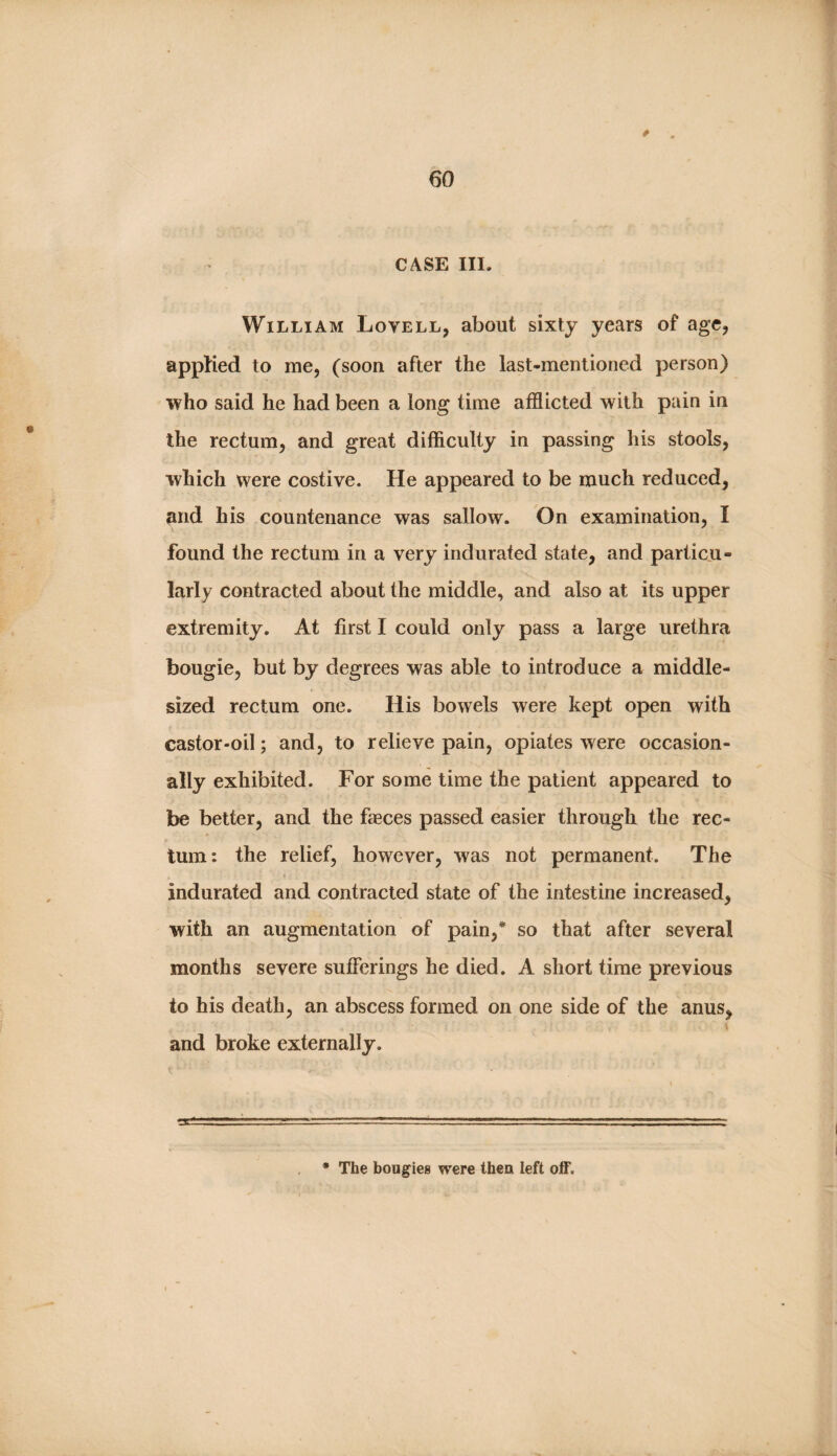 CASE III. S I William Lovell, about sixty years of age, ^ . ■ . 1 applied to me, (soon after the last-mentioned person) | who said he had been a long time afflicted with pain in the rectum, and great difficulty in passing his stools, which were costive. He appeared to be much reduced, ^nd his countenance was sallow. On examination, I found the rectum in a very indurated state, and particu¬ larly contracted about the middle, and also at its upper extremity. At first I could only pass a large urethra t * bougie, but by degrees was able to introduce a middle- sized rectum one. His bowels were kept open with castor-oil; and, to relieve pain, opiates were occasion¬ ally exhibited. For some time the patient appeared to be better, and the faeces passed easier through the rec¬ tum: the relief, however, was not permanent. The indurated and contracted state of the intestine increased, with an augmentation of pain,* so that after several months severe sufferings he died. A short time previous to his death, an abscess formed on one side of the anus, and broke externally. • The bougies were then left off.